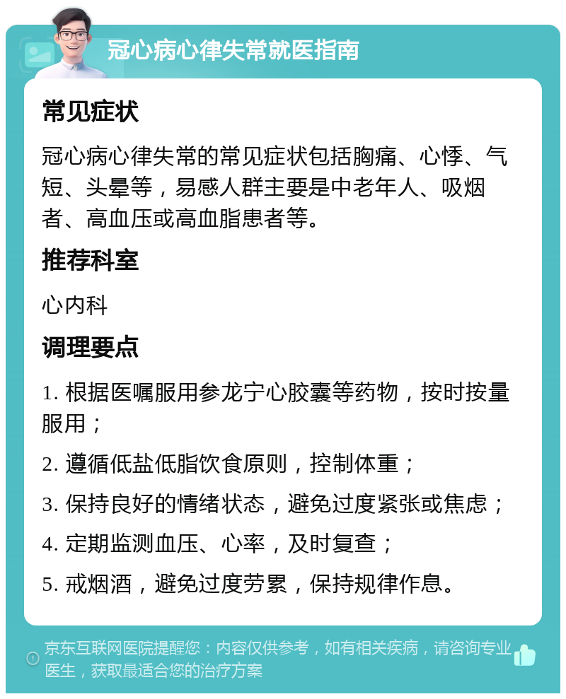 冠心病心律失常就医指南 常见症状 冠心病心律失常的常见症状包括胸痛、心悸、气短、头晕等，易感人群主要是中老年人、吸烟者、高血压或高血脂患者等。 推荐科室 心内科 调理要点 1. 根据医嘱服用参龙宁心胶囊等药物，按时按量服用； 2. 遵循低盐低脂饮食原则，控制体重； 3. 保持良好的情绪状态，避免过度紧张或焦虑； 4. 定期监测血压、心率，及时复查； 5. 戒烟酒，避免过度劳累，保持规律作息。