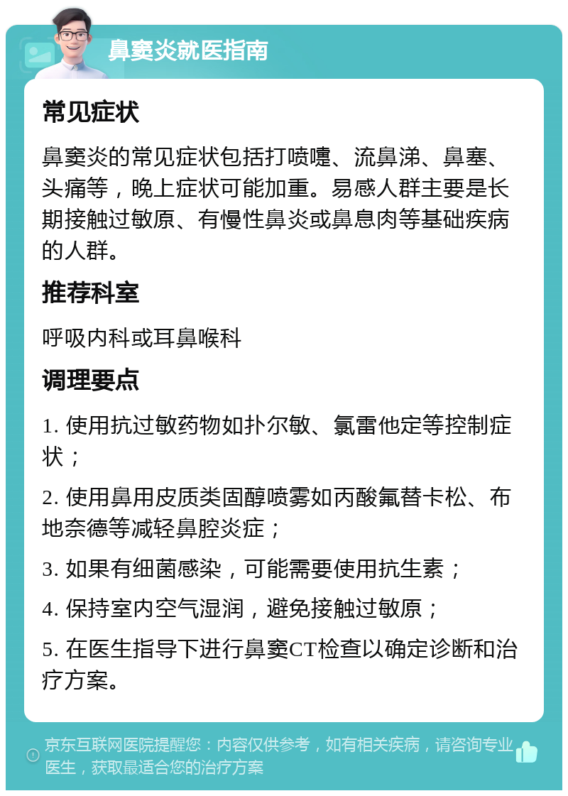 鼻窦炎就医指南 常见症状 鼻窦炎的常见症状包括打喷嚏、流鼻涕、鼻塞、头痛等，晚上症状可能加重。易感人群主要是长期接触过敏原、有慢性鼻炎或鼻息肉等基础疾病的人群。 推荐科室 呼吸内科或耳鼻喉科 调理要点 1. 使用抗过敏药物如扑尔敏、氯雷他定等控制症状； 2. 使用鼻用皮质类固醇喷雾如丙酸氟替卡松、布地奈德等减轻鼻腔炎症； 3. 如果有细菌感染，可能需要使用抗生素； 4. 保持室内空气湿润，避免接触过敏原； 5. 在医生指导下进行鼻窦CT检查以确定诊断和治疗方案。