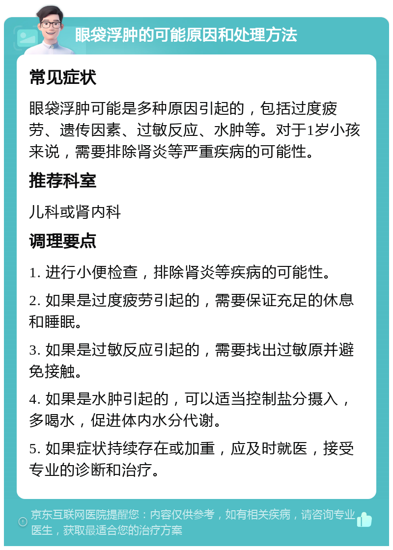 眼袋浮肿的可能原因和处理方法 常见症状 眼袋浮肿可能是多种原因引起的，包括过度疲劳、遗传因素、过敏反应、水肿等。对于1岁小孩来说，需要排除肾炎等严重疾病的可能性。 推荐科室 儿科或肾内科 调理要点 1. 进行小便检查，排除肾炎等疾病的可能性。 2. 如果是过度疲劳引起的，需要保证充足的休息和睡眠。 3. 如果是过敏反应引起的，需要找出过敏原并避免接触。 4. 如果是水肿引起的，可以适当控制盐分摄入，多喝水，促进体内水分代谢。 5. 如果症状持续存在或加重，应及时就医，接受专业的诊断和治疗。