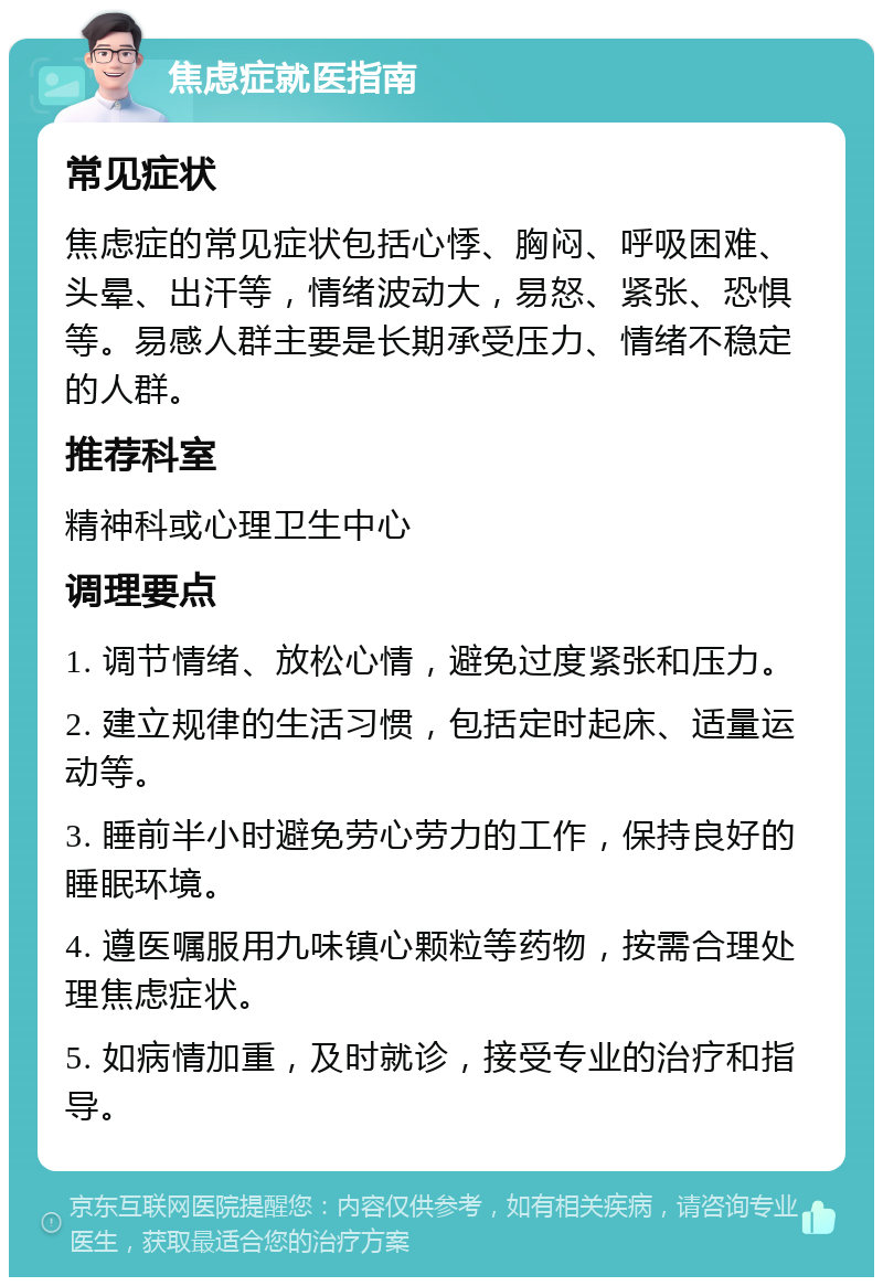 焦虑症就医指南 常见症状 焦虑症的常见症状包括心悸、胸闷、呼吸困难、头晕、出汗等，情绪波动大，易怒、紧张、恐惧等。易感人群主要是长期承受压力、情绪不稳定的人群。 推荐科室 精神科或心理卫生中心 调理要点 1. 调节情绪、放松心情，避免过度紧张和压力。 2. 建立规律的生活习惯，包括定时起床、适量运动等。 3. 睡前半小时避免劳心劳力的工作，保持良好的睡眠环境。 4. 遵医嘱服用九味镇心颗粒等药物，按需合理处理焦虑症状。 5. 如病情加重，及时就诊，接受专业的治疗和指导。