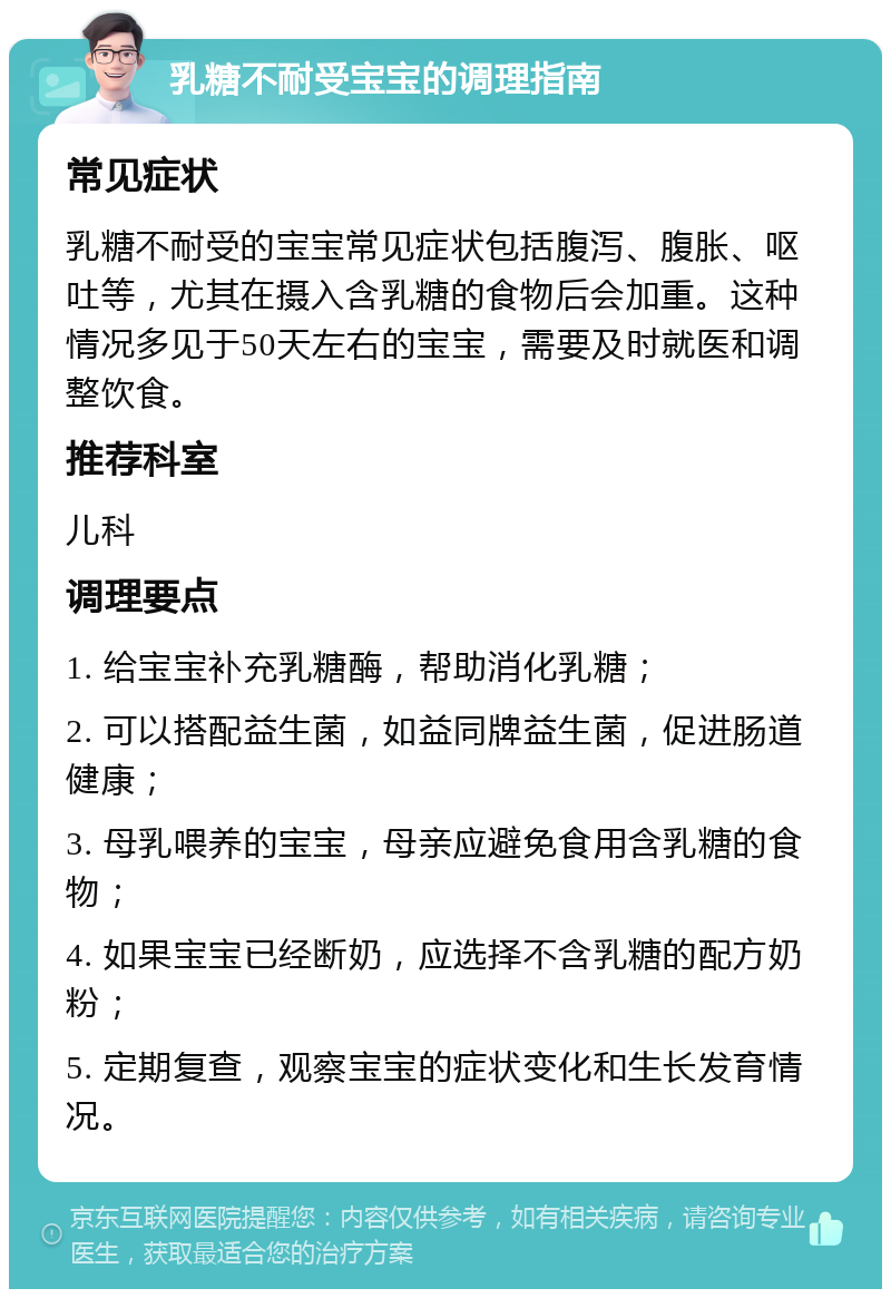 乳糖不耐受宝宝的调理指南 常见症状 乳糖不耐受的宝宝常见症状包括腹泻、腹胀、呕吐等，尤其在摄入含乳糖的食物后会加重。这种情况多见于50天左右的宝宝，需要及时就医和调整饮食。 推荐科室 儿科 调理要点 1. 给宝宝补充乳糖酶，帮助消化乳糖； 2. 可以搭配益生菌，如益同牌益生菌，促进肠道健康； 3. 母乳喂养的宝宝，母亲应避免食用含乳糖的食物； 4. 如果宝宝已经断奶，应选择不含乳糖的配方奶粉； 5. 定期复查，观察宝宝的症状变化和生长发育情况。