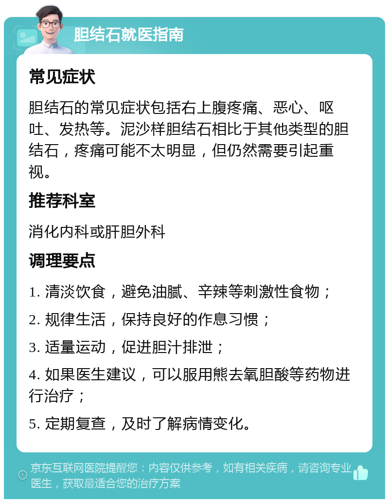 胆结石就医指南 常见症状 胆结石的常见症状包括右上腹疼痛、恶心、呕吐、发热等。泥沙样胆结石相比于其他类型的胆结石，疼痛可能不太明显，但仍然需要引起重视。 推荐科室 消化内科或肝胆外科 调理要点 1. 清淡饮食，避免油腻、辛辣等刺激性食物； 2. 规律生活，保持良好的作息习惯； 3. 适量运动，促进胆汁排泄； 4. 如果医生建议，可以服用熊去氧胆酸等药物进行治疗； 5. 定期复查，及时了解病情变化。