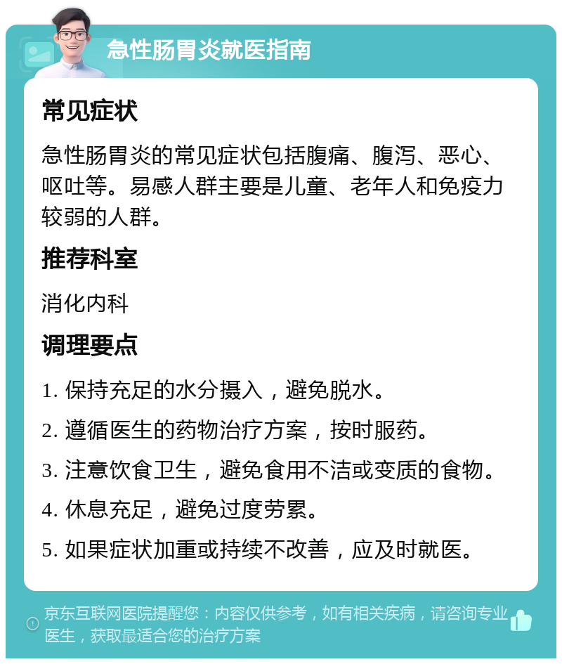 急性肠胃炎就医指南 常见症状 急性肠胃炎的常见症状包括腹痛、腹泻、恶心、呕吐等。易感人群主要是儿童、老年人和免疫力较弱的人群。 推荐科室 消化内科 调理要点 1. 保持充足的水分摄入，避免脱水。 2. 遵循医生的药物治疗方案，按时服药。 3. 注意饮食卫生，避免食用不洁或变质的食物。 4. 休息充足，避免过度劳累。 5. 如果症状加重或持续不改善，应及时就医。