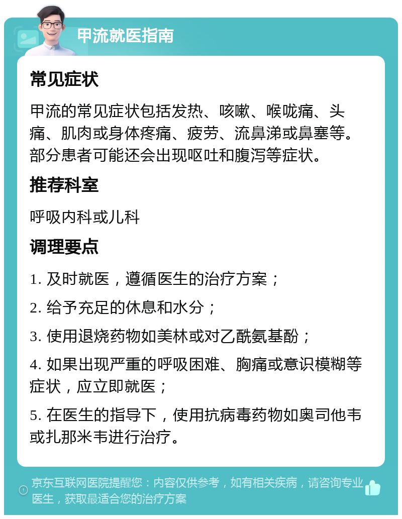 甲流就医指南 常见症状 甲流的常见症状包括发热、咳嗽、喉咙痛、头痛、肌肉或身体疼痛、疲劳、流鼻涕或鼻塞等。部分患者可能还会出现呕吐和腹泻等症状。 推荐科室 呼吸内科或儿科 调理要点 1. 及时就医，遵循医生的治疗方案； 2. 给予充足的休息和水分； 3. 使用退烧药物如美林或对乙酰氨基酚； 4. 如果出现严重的呼吸困难、胸痛或意识模糊等症状，应立即就医； 5. 在医生的指导下，使用抗病毒药物如奥司他韦或扎那米韦进行治疗。