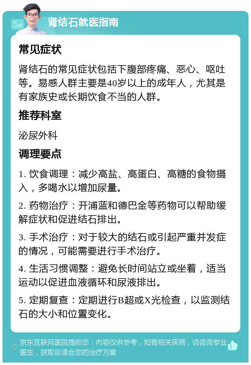 肾结石就医指南 常见症状 肾结石的常见症状包括下腹部疼痛、恶心、呕吐等。易感人群主要是40岁以上的成年人，尤其是有家族史或长期饮食不当的人群。 推荐科室 泌尿外科 调理要点 1. 饮食调理：减少高盐、高蛋白、高糖的食物摄入，多喝水以增加尿量。 2. 药物治疗：开浦蓝和德巴金等药物可以帮助缓解症状和促进结石排出。 3. 手术治疗：对于较大的结石或引起严重并发症的情况，可能需要进行手术治疗。 4. 生活习惯调整：避免长时间站立或坐着，适当运动以促进血液循环和尿液排出。 5. 定期复查：定期进行B超或X光检查，以监测结石的大小和位置变化。