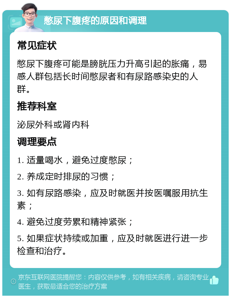 憋尿下腹疼的原因和调理 常见症状 憋尿下腹疼可能是膀胱压力升高引起的胀痛，易感人群包括长时间憋尿者和有尿路感染史的人群。 推荐科室 泌尿外科或肾内科 调理要点 1. 适量喝水，避免过度憋尿； 2. 养成定时排尿的习惯； 3. 如有尿路感染，应及时就医并按医嘱服用抗生素； 4. 避免过度劳累和精神紧张； 5. 如果症状持续或加重，应及时就医进行进一步检查和治疗。