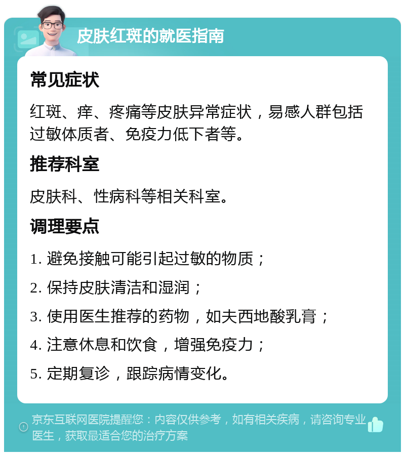 皮肤红斑的就医指南 常见症状 红斑、痒、疼痛等皮肤异常症状，易感人群包括过敏体质者、免疫力低下者等。 推荐科室 皮肤科、性病科等相关科室。 调理要点 1. 避免接触可能引起过敏的物质； 2. 保持皮肤清洁和湿润； 3. 使用医生推荐的药物，如夫西地酸乳膏； 4. 注意休息和饮食，增强免疫力； 5. 定期复诊，跟踪病情变化。