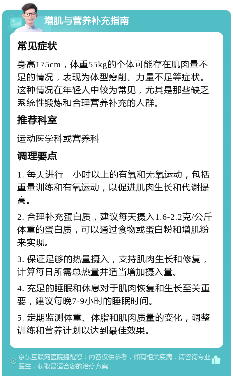 增肌与营养补充指南 常见症状 身高175cm，体重55kg的个体可能存在肌肉量不足的情况，表现为体型瘦削、力量不足等症状。这种情况在年轻人中较为常见，尤其是那些缺乏系统性锻炼和合理营养补充的人群。 推荐科室 运动医学科或营养科 调理要点 1. 每天进行一小时以上的有氧和无氧运动，包括重量训练和有氧运动，以促进肌肉生长和代谢提高。 2. 合理补充蛋白质，建议每天摄入1.6-2.2克/公斤体重的蛋白质，可以通过食物或蛋白粉和增肌粉来实现。 3. 保证足够的热量摄入，支持肌肉生长和修复，计算每日所需总热量并适当增加摄入量。 4. 充足的睡眠和休息对于肌肉恢复和生长至关重要，建议每晚7-9小时的睡眠时间。 5. 定期监测体重、体脂和肌肉质量的变化，调整训练和营养计划以达到最佳效果。