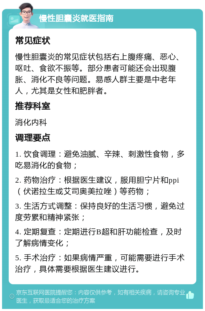 慢性胆囊炎就医指南 常见症状 慢性胆囊炎的常见症状包括右上腹疼痛、恶心、呕吐、食欲不振等。部分患者可能还会出现腹胀、消化不良等问题。易感人群主要是中老年人，尤其是女性和肥胖者。 推荐科室 消化内科 调理要点 1. 饮食调理：避免油腻、辛辣、刺激性食物，多吃易消化的食物； 2. 药物治疗：根据医生建议，服用胆宁片和ppi（伏诺拉生或艾司奥美拉唑）等药物； 3. 生活方式调整：保持良好的生活习惯，避免过度劳累和精神紧张； 4. 定期复查：定期进行B超和肝功能检查，及时了解病情变化； 5. 手术治疗：如果病情严重，可能需要进行手术治疗，具体需要根据医生建议进行。