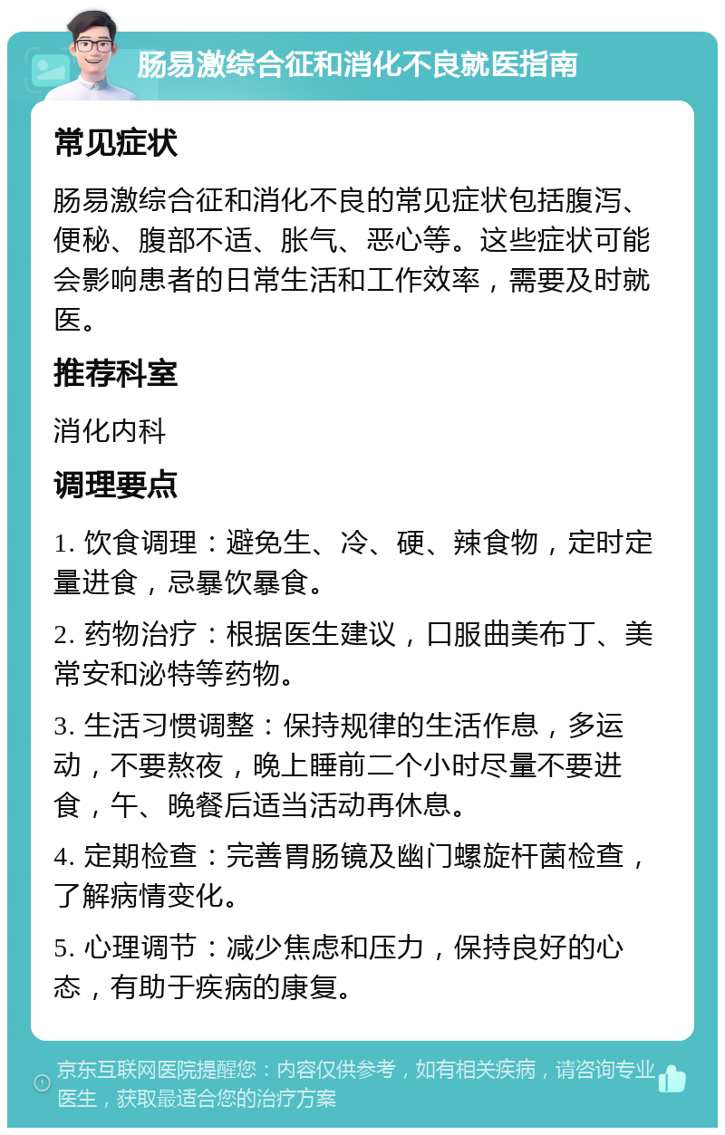 肠易激综合征和消化不良就医指南 常见症状 肠易激综合征和消化不良的常见症状包括腹泻、便秘、腹部不适、胀气、恶心等。这些症状可能会影响患者的日常生活和工作效率，需要及时就医。 推荐科室 消化内科 调理要点 1. 饮食调理：避免生、冷、硬、辣食物，定时定量进食，忌暴饮暴食。 2. 药物治疗：根据医生建议，口服曲美布丁、美常安和泌特等药物。 3. 生活习惯调整：保持规律的生活作息，多运动，不要熬夜，晚上睡前二个小时尽量不要进食，午、晚餐后适当活动再休息。 4. 定期检查：完善胃肠镜及幽门螺旋杆菌检查，了解病情变化。 5. 心理调节：减少焦虑和压力，保持良好的心态，有助于疾病的康复。