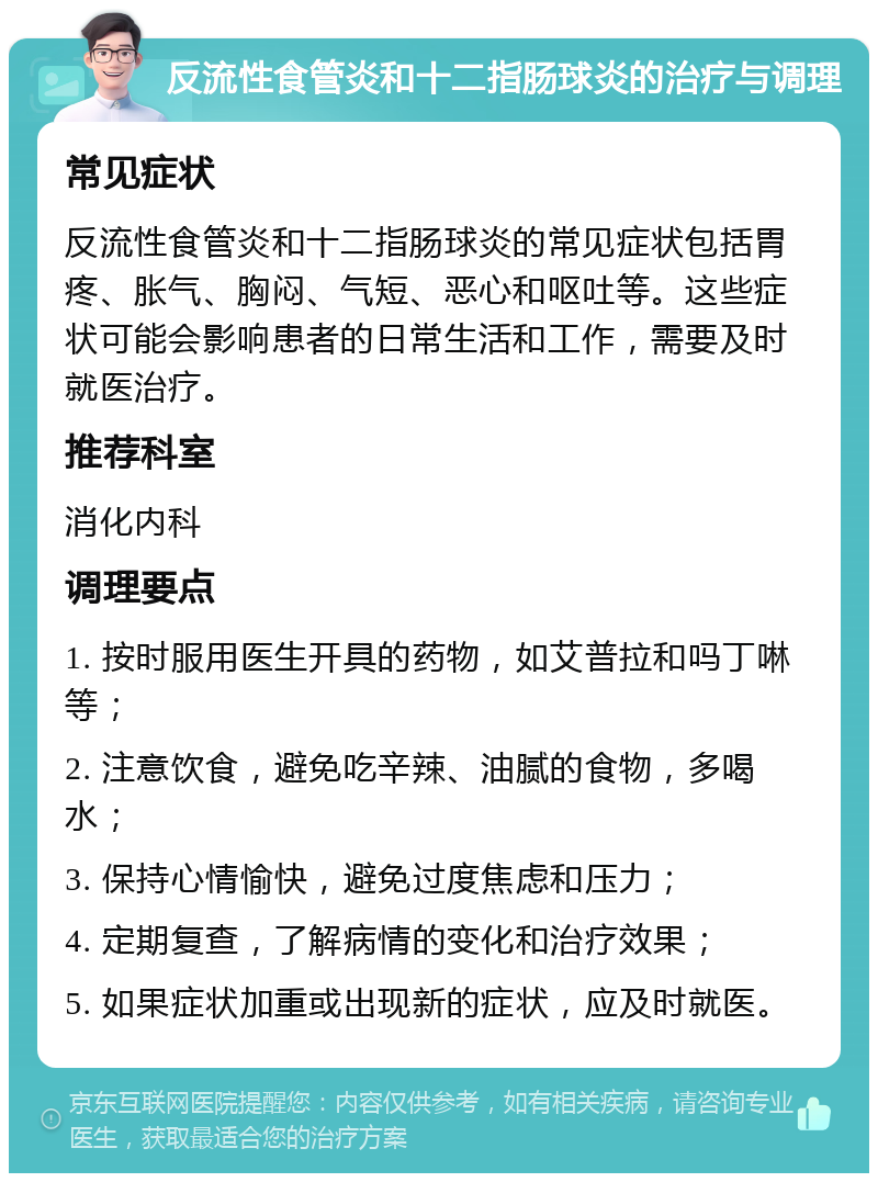 反流性食管炎和十二指肠球炎的治疗与调理 常见症状 反流性食管炎和十二指肠球炎的常见症状包括胃疼、胀气、胸闷、气短、恶心和呕吐等。这些症状可能会影响患者的日常生活和工作，需要及时就医治疗。 推荐科室 消化内科 调理要点 1. 按时服用医生开具的药物，如艾普拉和吗丁啉等； 2. 注意饮食，避免吃辛辣、油腻的食物，多喝水； 3. 保持心情愉快，避免过度焦虑和压力； 4. 定期复查，了解病情的变化和治疗效果； 5. 如果症状加重或出现新的症状，应及时就医。