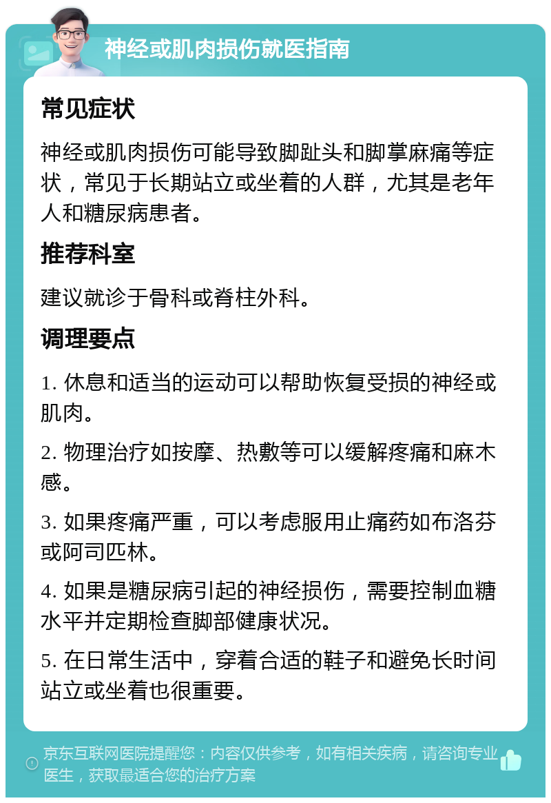 神经或肌肉损伤就医指南 常见症状 神经或肌肉损伤可能导致脚趾头和脚掌麻痛等症状，常见于长期站立或坐着的人群，尤其是老年人和糖尿病患者。 推荐科室 建议就诊于骨科或脊柱外科。 调理要点 1. 休息和适当的运动可以帮助恢复受损的神经或肌肉。 2. 物理治疗如按摩、热敷等可以缓解疼痛和麻木感。 3. 如果疼痛严重，可以考虑服用止痛药如布洛芬或阿司匹林。 4. 如果是糖尿病引起的神经损伤，需要控制血糖水平并定期检查脚部健康状况。 5. 在日常生活中，穿着合适的鞋子和避免长时间站立或坐着也很重要。