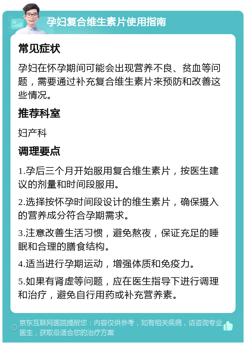 孕妇复合维生素片使用指南 常见症状 孕妇在怀孕期间可能会出现营养不良、贫血等问题，需要通过补充复合维生素片来预防和改善这些情况。 推荐科室 妇产科 调理要点 1.孕后三个月开始服用复合维生素片，按医生建议的剂量和时间段服用。 2.选择按怀孕时间段设计的维生素片，确保摄入的营养成分符合孕期需求。 3.注意改善生活习惯，避免熬夜，保证充足的睡眠和合理的膳食结构。 4.适当进行孕期运动，增强体质和免疫力。 5.如果有肾虚等问题，应在医生指导下进行调理和治疗，避免自行用药或补充营养素。