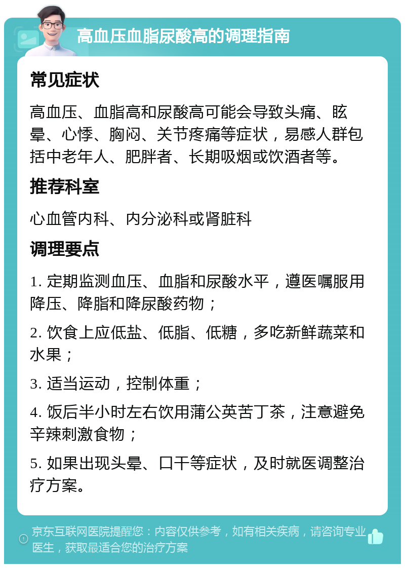 高血压血脂尿酸高的调理指南 常见症状 高血压、血脂高和尿酸高可能会导致头痛、眩晕、心悸、胸闷、关节疼痛等症状，易感人群包括中老年人、肥胖者、长期吸烟或饮酒者等。 推荐科室 心血管内科、内分泌科或肾脏科 调理要点 1. 定期监测血压、血脂和尿酸水平，遵医嘱服用降压、降脂和降尿酸药物； 2. 饮食上应低盐、低脂、低糖，多吃新鲜蔬菜和水果； 3. 适当运动，控制体重； 4. 饭后半小时左右饮用蒲公英苦丁茶，注意避免辛辣刺激食物； 5. 如果出现头晕、口干等症状，及时就医调整治疗方案。