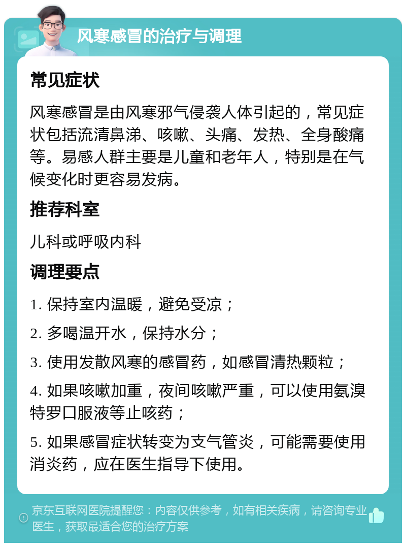 风寒感冒的治疗与调理 常见症状 风寒感冒是由风寒邪气侵袭人体引起的，常见症状包括流清鼻涕、咳嗽、头痛、发热、全身酸痛等。易感人群主要是儿童和老年人，特别是在气候变化时更容易发病。 推荐科室 儿科或呼吸内科 调理要点 1. 保持室内温暖，避免受凉； 2. 多喝温开水，保持水分； 3. 使用发散风寒的感冒药，如感冒清热颗粒； 4. 如果咳嗽加重，夜间咳嗽严重，可以使用氨溴特罗口服液等止咳药； 5. 如果感冒症状转变为支气管炎，可能需要使用消炎药，应在医生指导下使用。