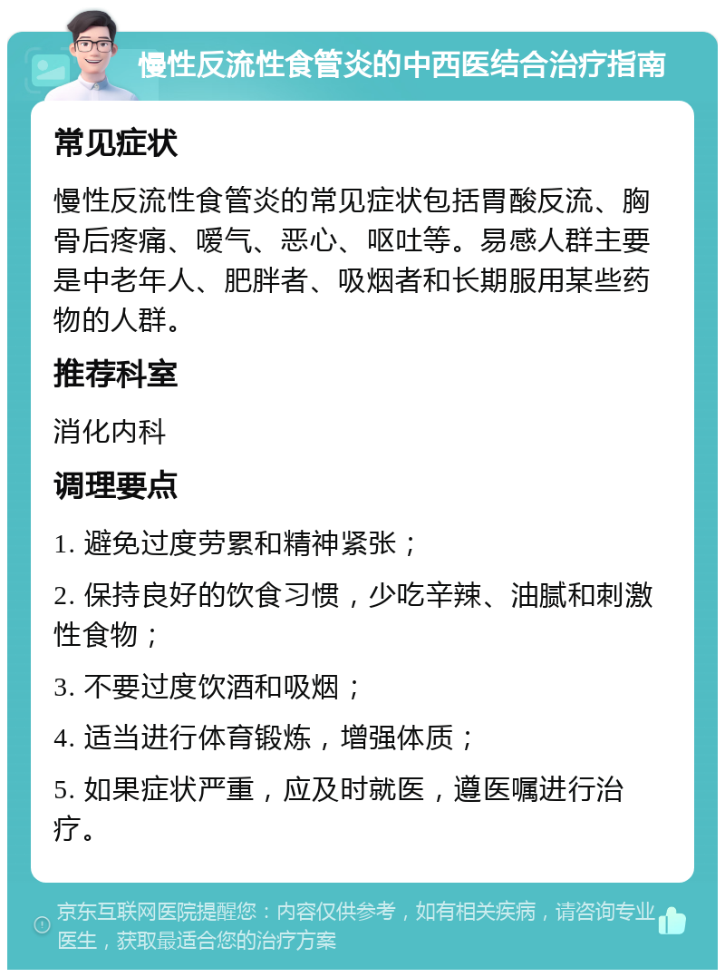 慢性反流性食管炎的中西医结合治疗指南 常见症状 慢性反流性食管炎的常见症状包括胃酸反流、胸骨后疼痛、嗳气、恶心、呕吐等。易感人群主要是中老年人、肥胖者、吸烟者和长期服用某些药物的人群。 推荐科室 消化内科 调理要点 1. 避免过度劳累和精神紧张； 2. 保持良好的饮食习惯，少吃辛辣、油腻和刺激性食物； 3. 不要过度饮酒和吸烟； 4. 适当进行体育锻炼，增强体质； 5. 如果症状严重，应及时就医，遵医嘱进行治疗。