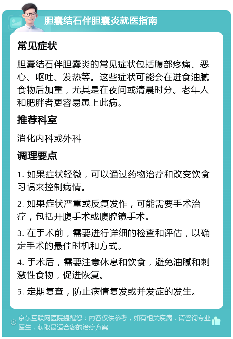 胆囊结石伴胆囊炎就医指南 常见症状 胆囊结石伴胆囊炎的常见症状包括腹部疼痛、恶心、呕吐、发热等。这些症状可能会在进食油腻食物后加重，尤其是在夜间或清晨时分。老年人和肥胖者更容易患上此病。 推荐科室 消化内科或外科 调理要点 1. 如果症状轻微，可以通过药物治疗和改变饮食习惯来控制病情。 2. 如果症状严重或反复发作，可能需要手术治疗，包括开腹手术或腹腔镜手术。 3. 在手术前，需要进行详细的检查和评估，以确定手术的最佳时机和方式。 4. 手术后，需要注意休息和饮食，避免油腻和刺激性食物，促进恢复。 5. 定期复查，防止病情复发或并发症的发生。