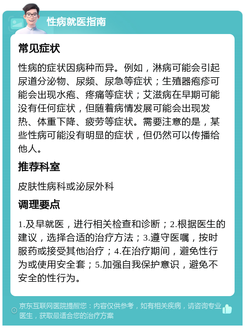 性病就医指南 常见症状 性病的症状因病种而异。例如，淋病可能会引起尿道分泌物、尿频、尿急等症状；生殖器疱疹可能会出现水疱、疼痛等症状；艾滋病在早期可能没有任何症状，但随着病情发展可能会出现发热、体重下降、疲劳等症状。需要注意的是，某些性病可能没有明显的症状，但仍然可以传播给他人。 推荐科室 皮肤性病科或泌尿外科 调理要点 1.及早就医，进行相关检查和诊断；2.根据医生的建议，选择合适的治疗方法；3.遵守医嘱，按时服药或接受其他治疗；4.在治疗期间，避免性行为或使用安全套；5.加强自我保护意识，避免不安全的性行为。