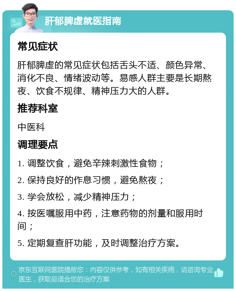 肝郁脾虚就医指南 常见症状 肝郁脾虚的常见症状包括舌头不适、颜色异常、消化不良、情绪波动等。易感人群主要是长期熬夜、饮食不规律、精神压力大的人群。 推荐科室 中医科 调理要点 1. 调整饮食，避免辛辣刺激性食物； 2. 保持良好的作息习惯，避免熬夜； 3. 学会放松，减少精神压力； 4. 按医嘱服用中药，注意药物的剂量和服用时间； 5. 定期复查肝功能，及时调整治疗方案。