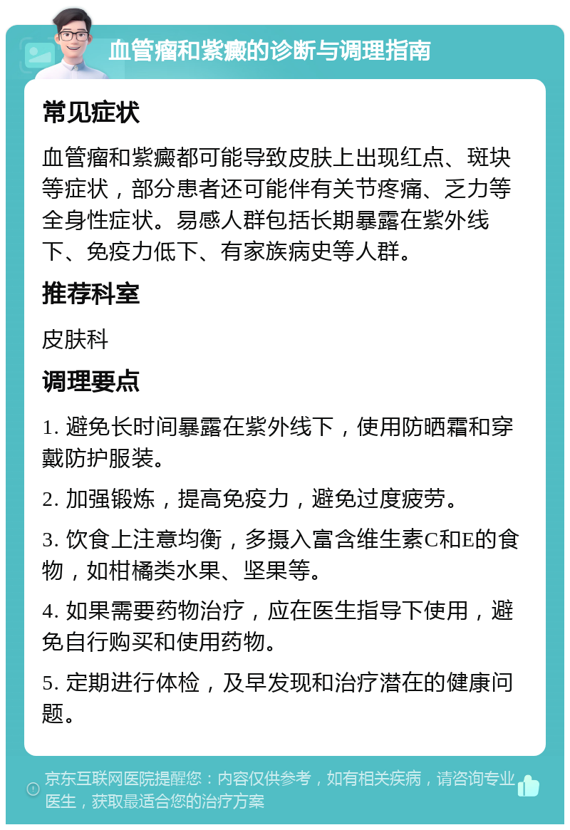 血管瘤和紫癜的诊断与调理指南 常见症状 血管瘤和紫癜都可能导致皮肤上出现红点、斑块等症状，部分患者还可能伴有关节疼痛、乏力等全身性症状。易感人群包括长期暴露在紫外线下、免疫力低下、有家族病史等人群。 推荐科室 皮肤科 调理要点 1. 避免长时间暴露在紫外线下，使用防晒霜和穿戴防护服装。 2. 加强锻炼，提高免疫力，避免过度疲劳。 3. 饮食上注意均衡，多摄入富含维生素C和E的食物，如柑橘类水果、坚果等。 4. 如果需要药物治疗，应在医生指导下使用，避免自行购买和使用药物。 5. 定期进行体检，及早发现和治疗潜在的健康问题。