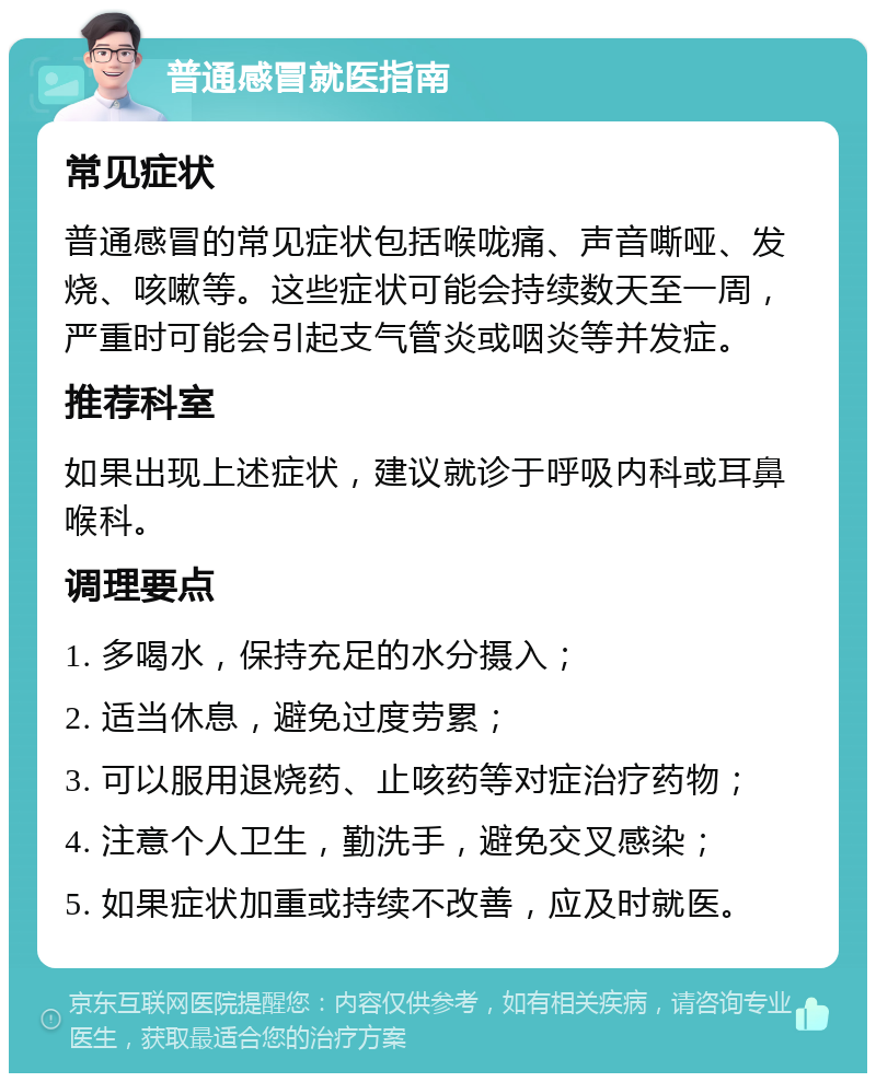 普通感冒就医指南 常见症状 普通感冒的常见症状包括喉咙痛、声音嘶哑、发烧、咳嗽等。这些症状可能会持续数天至一周，严重时可能会引起支气管炎或咽炎等并发症。 推荐科室 如果出现上述症状，建议就诊于呼吸内科或耳鼻喉科。 调理要点 1. 多喝水，保持充足的水分摄入； 2. 适当休息，避免过度劳累； 3. 可以服用退烧药、止咳药等对症治疗药物； 4. 注意个人卫生，勤洗手，避免交叉感染； 5. 如果症状加重或持续不改善，应及时就医。