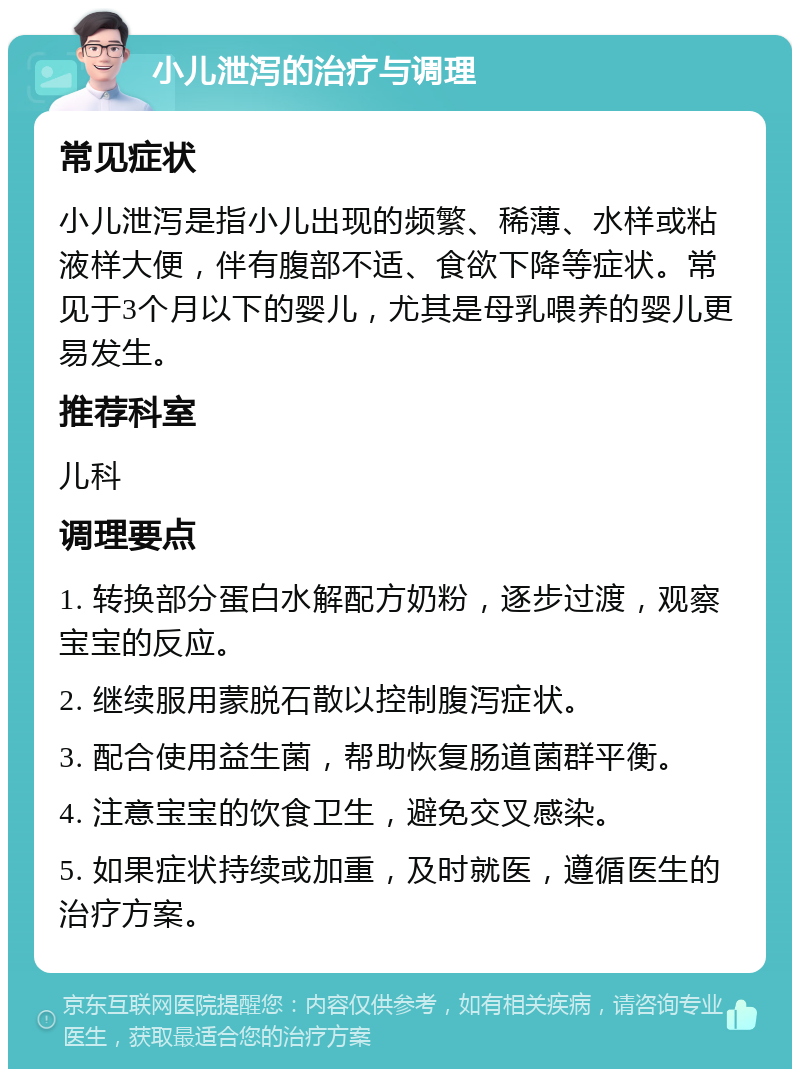 小儿泄泻的治疗与调理 常见症状 小儿泄泻是指小儿出现的频繁、稀薄、水样或粘液样大便，伴有腹部不适、食欲下降等症状。常见于3个月以下的婴儿，尤其是母乳喂养的婴儿更易发生。 推荐科室 儿科 调理要点 1. 转换部分蛋白水解配方奶粉，逐步过渡，观察宝宝的反应。 2. 继续服用蒙脱石散以控制腹泻症状。 3. 配合使用益生菌，帮助恢复肠道菌群平衡。 4. 注意宝宝的饮食卫生，避免交叉感染。 5. 如果症状持续或加重，及时就医，遵循医生的治疗方案。