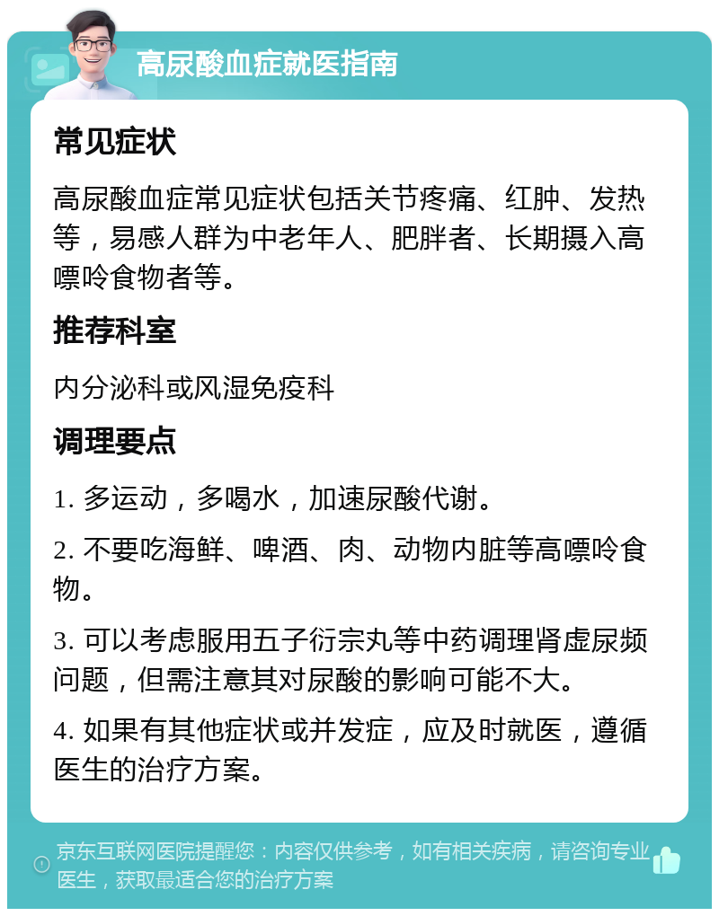 高尿酸血症就医指南 常见症状 高尿酸血症常见症状包括关节疼痛、红肿、发热等，易感人群为中老年人、肥胖者、长期摄入高嘌呤食物者等。 推荐科室 内分泌科或风湿免疫科 调理要点 1. 多运动，多喝水，加速尿酸代谢。 2. 不要吃海鲜、啤酒、肉、动物内脏等高嘌呤食物。 3. 可以考虑服用五子衍宗丸等中药调理肾虚尿频问题，但需注意其对尿酸的影响可能不大。 4. 如果有其他症状或并发症，应及时就医，遵循医生的治疗方案。