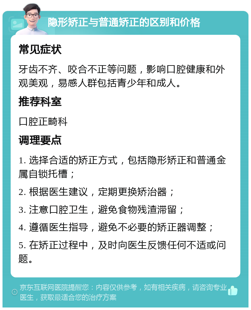 隐形矫正与普通矫正的区别和价格 常见症状 牙齿不齐、咬合不正等问题，影响口腔健康和外观美观，易感人群包括青少年和成人。 推荐科室 口腔正畸科 调理要点 1. 选择合适的矫正方式，包括隐形矫正和普通金属自锁托槽； 2. 根据医生建议，定期更换矫治器； 3. 注意口腔卫生，避免食物残渣滞留； 4. 遵循医生指导，避免不必要的矫正器调整； 5. 在矫正过程中，及时向医生反馈任何不适或问题。