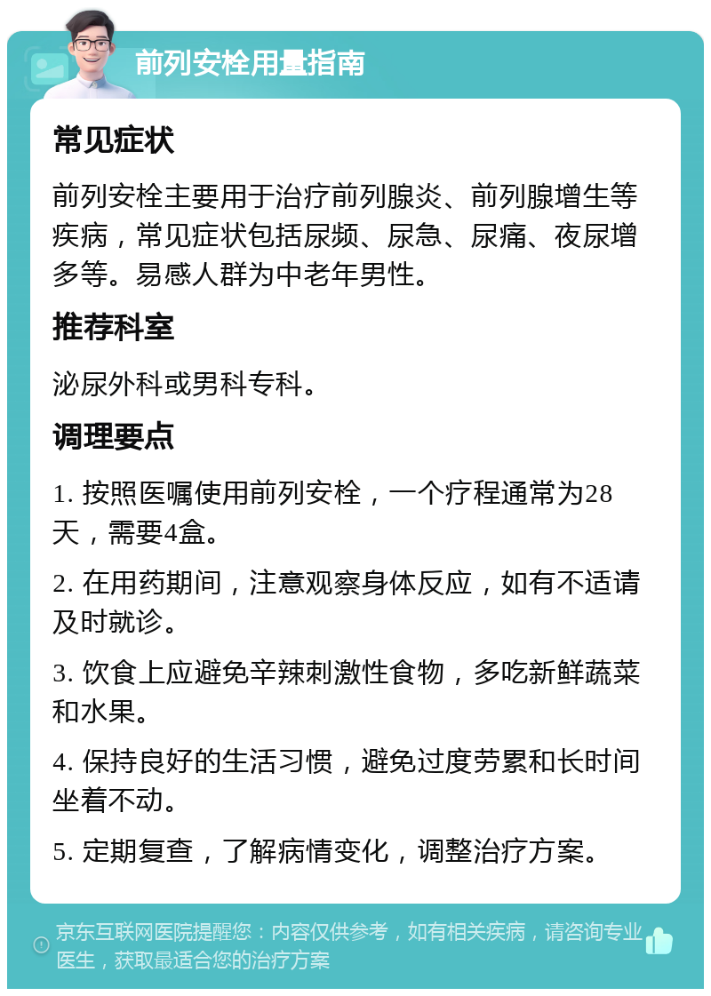 前列安栓用量指南 常见症状 前列安栓主要用于治疗前列腺炎、前列腺增生等疾病，常见症状包括尿频、尿急、尿痛、夜尿增多等。易感人群为中老年男性。 推荐科室 泌尿外科或男科专科。 调理要点 1. 按照医嘱使用前列安栓，一个疗程通常为28天，需要4盒。 2. 在用药期间，注意观察身体反应，如有不适请及时就诊。 3. 饮食上应避免辛辣刺激性食物，多吃新鲜蔬菜和水果。 4. 保持良好的生活习惯，避免过度劳累和长时间坐着不动。 5. 定期复查，了解病情变化，调整治疗方案。