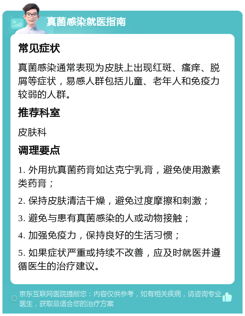 真菌感染就医指南 常见症状 真菌感染通常表现为皮肤上出现红斑、瘙痒、脱屑等症状，易感人群包括儿童、老年人和免疫力较弱的人群。 推荐科室 皮肤科 调理要点 1. 外用抗真菌药膏如达克宁乳膏，避免使用激素类药膏； 2. 保持皮肤清洁干燥，避免过度摩擦和刺激； 3. 避免与患有真菌感染的人或动物接触； 4. 加强免疫力，保持良好的生活习惯； 5. 如果症状严重或持续不改善，应及时就医并遵循医生的治疗建议。