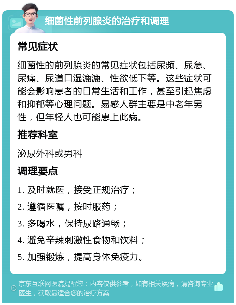 细菌性前列腺炎的治疗和调理 常见症状 细菌性的前列腺炎的常见症状包括尿频、尿急、尿痛、尿道口湿漉漉、性欲低下等。这些症状可能会影响患者的日常生活和工作，甚至引起焦虑和抑郁等心理问题。易感人群主要是中老年男性，但年轻人也可能患上此病。 推荐科室 泌尿外科或男科 调理要点 1. 及时就医，接受正规治疗； 2. 遵循医嘱，按时服药； 3. 多喝水，保持尿路通畅； 4. 避免辛辣刺激性食物和饮料； 5. 加强锻炼，提高身体免疫力。