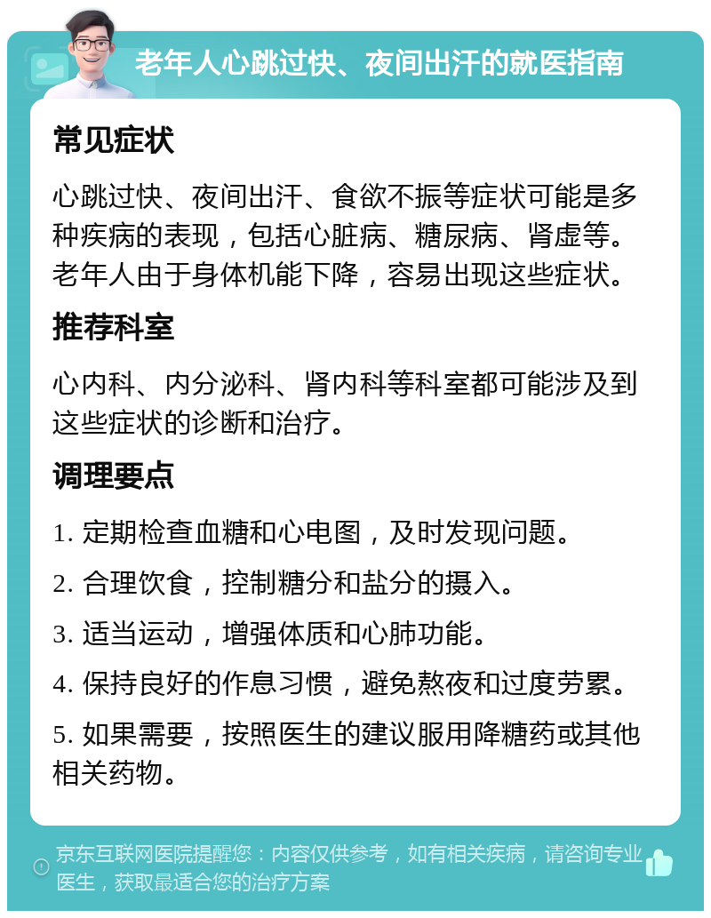 老年人心跳过快、夜间出汗的就医指南 常见症状 心跳过快、夜间出汗、食欲不振等症状可能是多种疾病的表现，包括心脏病、糖尿病、肾虚等。老年人由于身体机能下降，容易出现这些症状。 推荐科室 心内科、内分泌科、肾内科等科室都可能涉及到这些症状的诊断和治疗。 调理要点 1. 定期检查血糖和心电图，及时发现问题。 2. 合理饮食，控制糖分和盐分的摄入。 3. 适当运动，增强体质和心肺功能。 4. 保持良好的作息习惯，避免熬夜和过度劳累。 5. 如果需要，按照医生的建议服用降糖药或其他相关药物。