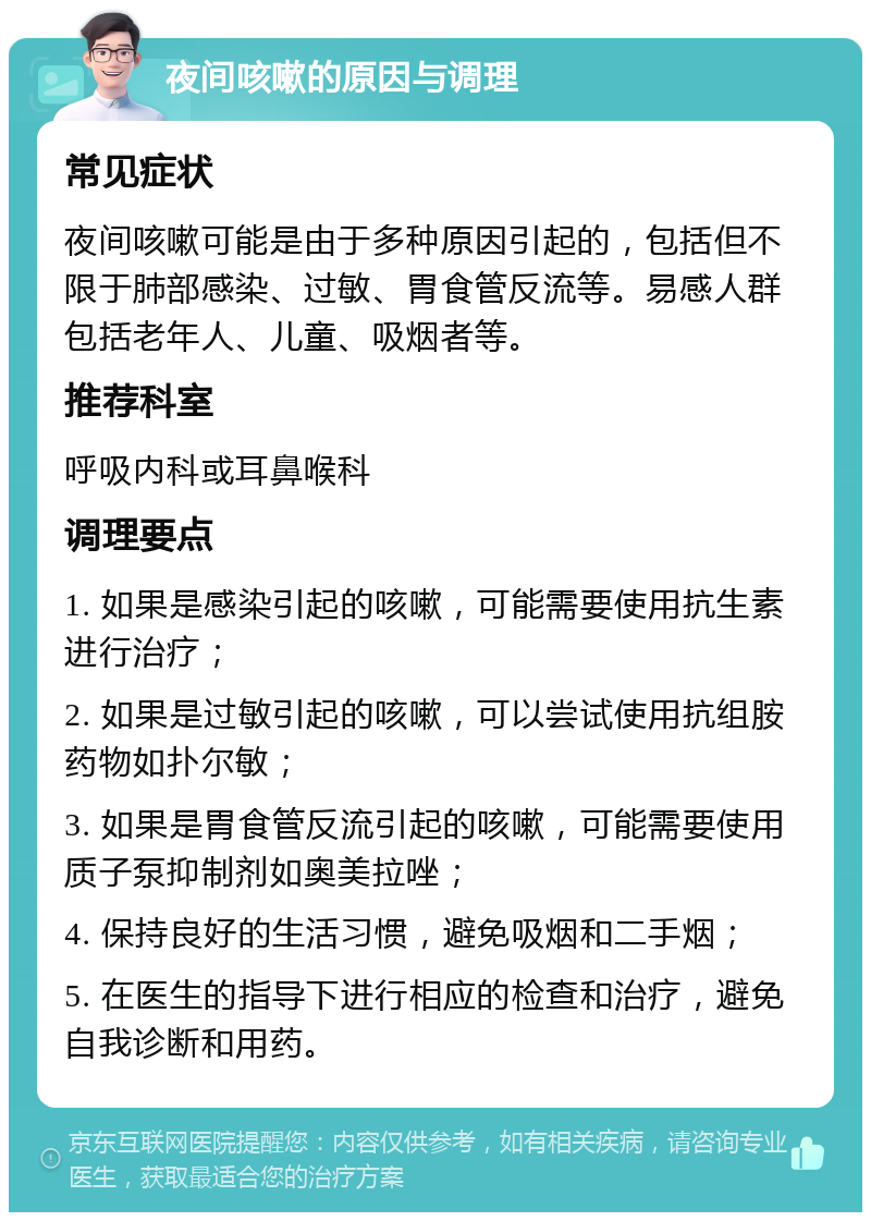 夜间咳嗽的原因与调理 常见症状 夜间咳嗽可能是由于多种原因引起的，包括但不限于肺部感染、过敏、胃食管反流等。易感人群包括老年人、儿童、吸烟者等。 推荐科室 呼吸内科或耳鼻喉科 调理要点 1. 如果是感染引起的咳嗽，可能需要使用抗生素进行治疗； 2. 如果是过敏引起的咳嗽，可以尝试使用抗组胺药物如扑尔敏； 3. 如果是胃食管反流引起的咳嗽，可能需要使用质子泵抑制剂如奥美拉唑； 4. 保持良好的生活习惯，避免吸烟和二手烟； 5. 在医生的指导下进行相应的检查和治疗，避免自我诊断和用药。