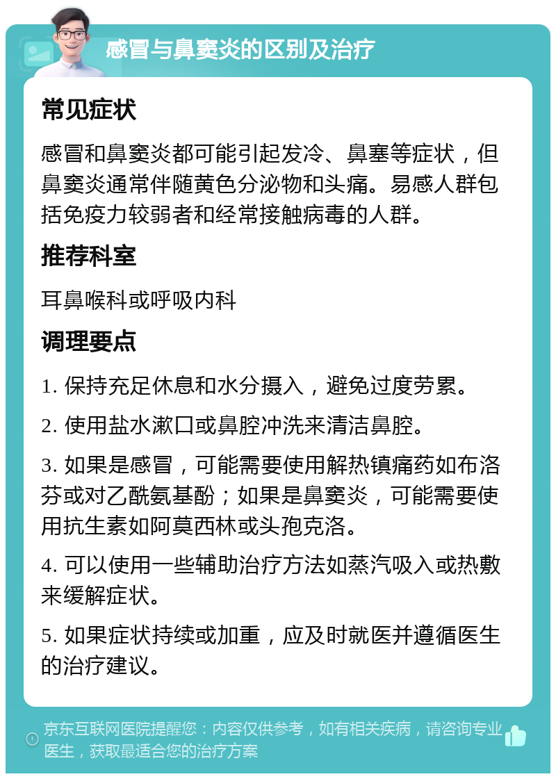 感冒与鼻窦炎的区别及治疗 常见症状 感冒和鼻窦炎都可能引起发冷、鼻塞等症状，但鼻窦炎通常伴随黄色分泌物和头痛。易感人群包括免疫力较弱者和经常接触病毒的人群。 推荐科室 耳鼻喉科或呼吸内科 调理要点 1. 保持充足休息和水分摄入，避免过度劳累。 2. 使用盐水漱口或鼻腔冲洗来清洁鼻腔。 3. 如果是感冒，可能需要使用解热镇痛药如布洛芬或对乙酰氨基酚；如果是鼻窦炎，可能需要使用抗生素如阿莫西林或头孢克洛。 4. 可以使用一些辅助治疗方法如蒸汽吸入或热敷来缓解症状。 5. 如果症状持续或加重，应及时就医并遵循医生的治疗建议。