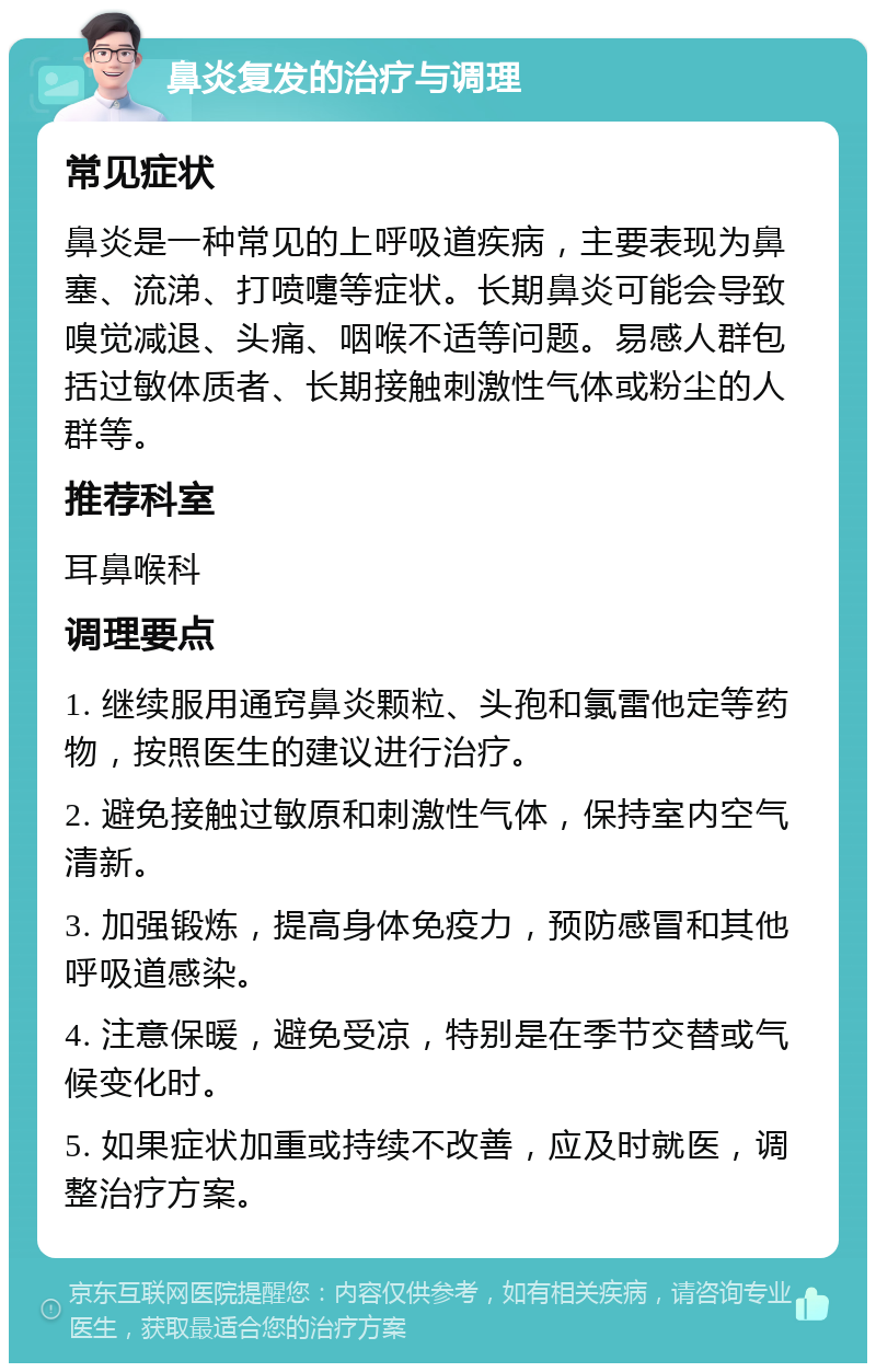 鼻炎复发的治疗与调理 常见症状 鼻炎是一种常见的上呼吸道疾病，主要表现为鼻塞、流涕、打喷嚏等症状。长期鼻炎可能会导致嗅觉减退、头痛、咽喉不适等问题。易感人群包括过敏体质者、长期接触刺激性气体或粉尘的人群等。 推荐科室 耳鼻喉科 调理要点 1. 继续服用通窍鼻炎颗粒、头孢和氯雷他定等药物，按照医生的建议进行治疗。 2. 避免接触过敏原和刺激性气体，保持室内空气清新。 3. 加强锻炼，提高身体免疫力，预防感冒和其他呼吸道感染。 4. 注意保暖，避免受凉，特别是在季节交替或气候变化时。 5. 如果症状加重或持续不改善，应及时就医，调整治疗方案。