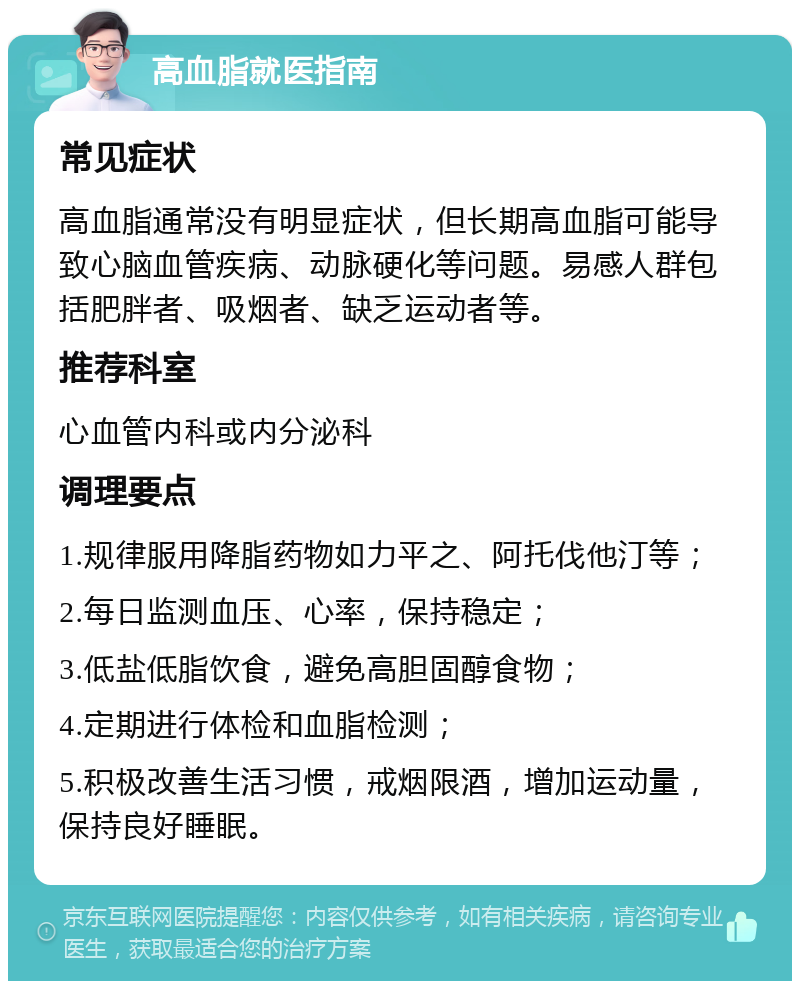 高血脂就医指南 常见症状 高血脂通常没有明显症状，但长期高血脂可能导致心脑血管疾病、动脉硬化等问题。易感人群包括肥胖者、吸烟者、缺乏运动者等。 推荐科室 心血管内科或内分泌科 调理要点 1.规律服用降脂药物如力平之、阿托伐他汀等； 2.每日监测血压、心率，保持稳定； 3.低盐低脂饮食，避免高胆固醇食物； 4.定期进行体检和血脂检测； 5.积极改善生活习惯，戒烟限酒，增加运动量，保持良好睡眠。