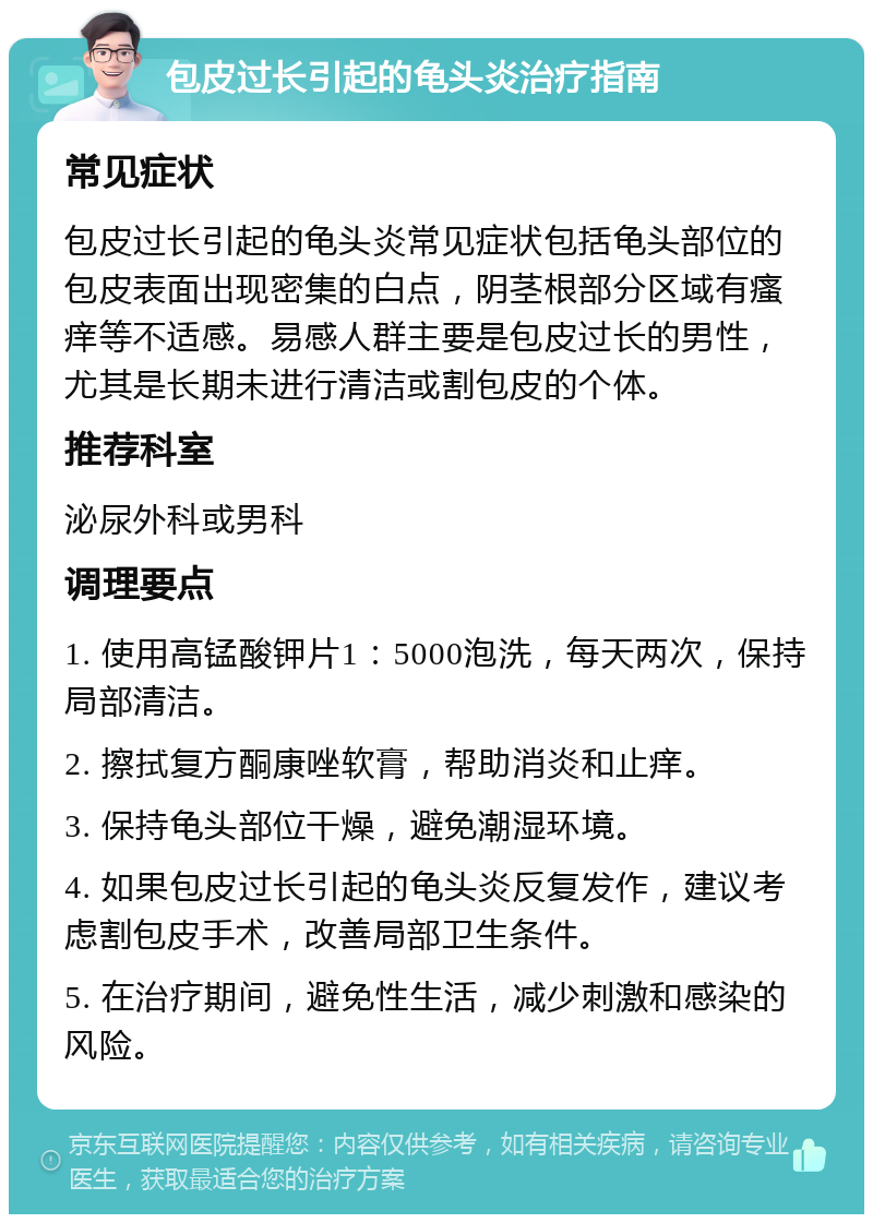 包皮过长引起的龟头炎治疗指南 常见症状 包皮过长引起的龟头炎常见症状包括龟头部位的包皮表面出现密集的白点，阴茎根部分区域有瘙痒等不适感。易感人群主要是包皮过长的男性，尤其是长期未进行清洁或割包皮的个体。 推荐科室 泌尿外科或男科 调理要点 1. 使用高锰酸钾片1：5000泡洗，每天两次，保持局部清洁。 2. 擦拭复方酮康唑软膏，帮助消炎和止痒。 3. 保持龟头部位干燥，避免潮湿环境。 4. 如果包皮过长引起的龟头炎反复发作，建议考虑割包皮手术，改善局部卫生条件。 5. 在治疗期间，避免性生活，减少刺激和感染的风险。