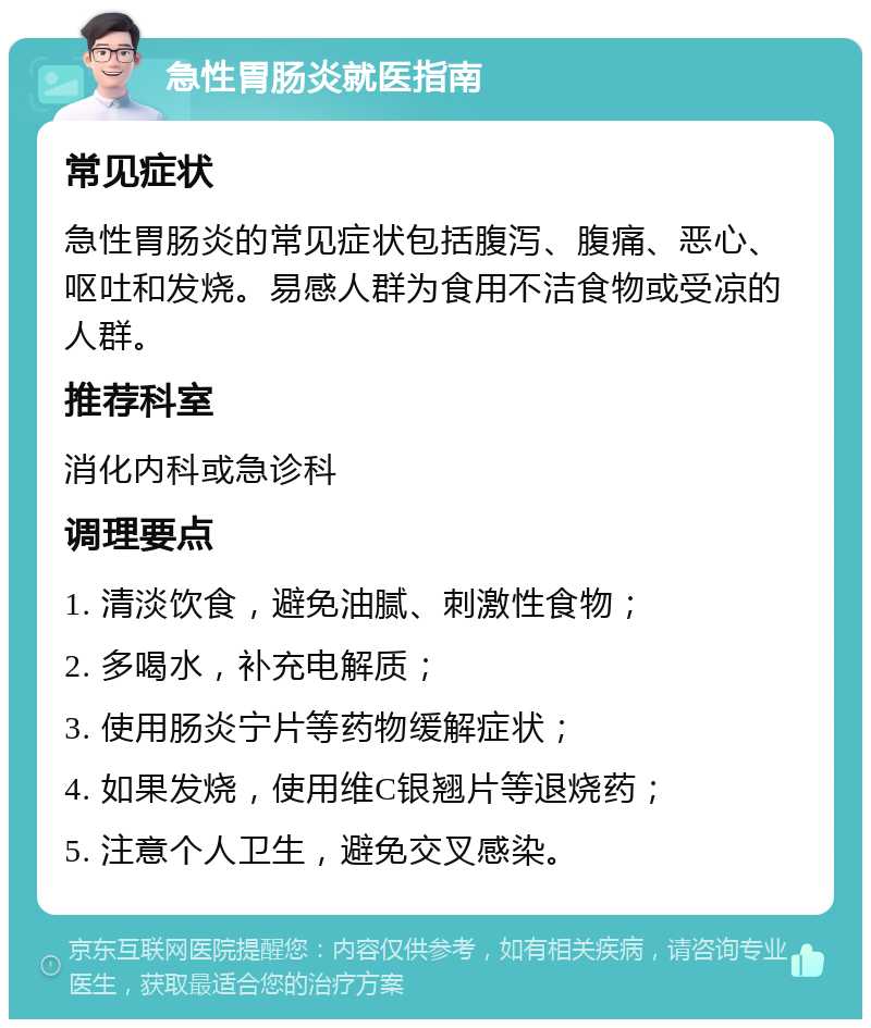 急性胃肠炎就医指南 常见症状 急性胃肠炎的常见症状包括腹泻、腹痛、恶心、呕吐和发烧。易感人群为食用不洁食物或受凉的人群。 推荐科室 消化内科或急诊科 调理要点 1. 清淡饮食，避免油腻、刺激性食物； 2. 多喝水，补充电解质； 3. 使用肠炎宁片等药物缓解症状； 4. 如果发烧，使用维C银翘片等退烧药； 5. 注意个人卫生，避免交叉感染。