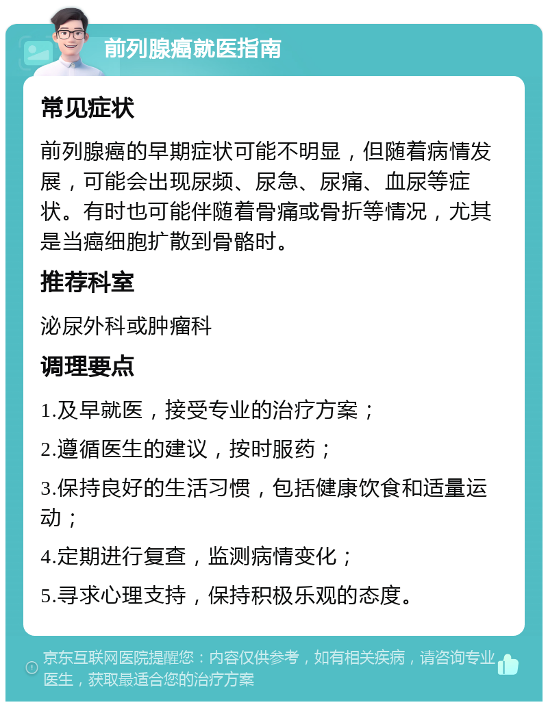 前列腺癌就医指南 常见症状 前列腺癌的早期症状可能不明显，但随着病情发展，可能会出现尿频、尿急、尿痛、血尿等症状。有时也可能伴随着骨痛或骨折等情况，尤其是当癌细胞扩散到骨骼时。 推荐科室 泌尿外科或肿瘤科 调理要点 1.及早就医，接受专业的治疗方案； 2.遵循医生的建议，按时服药； 3.保持良好的生活习惯，包括健康饮食和适量运动； 4.定期进行复查，监测病情变化； 5.寻求心理支持，保持积极乐观的态度。