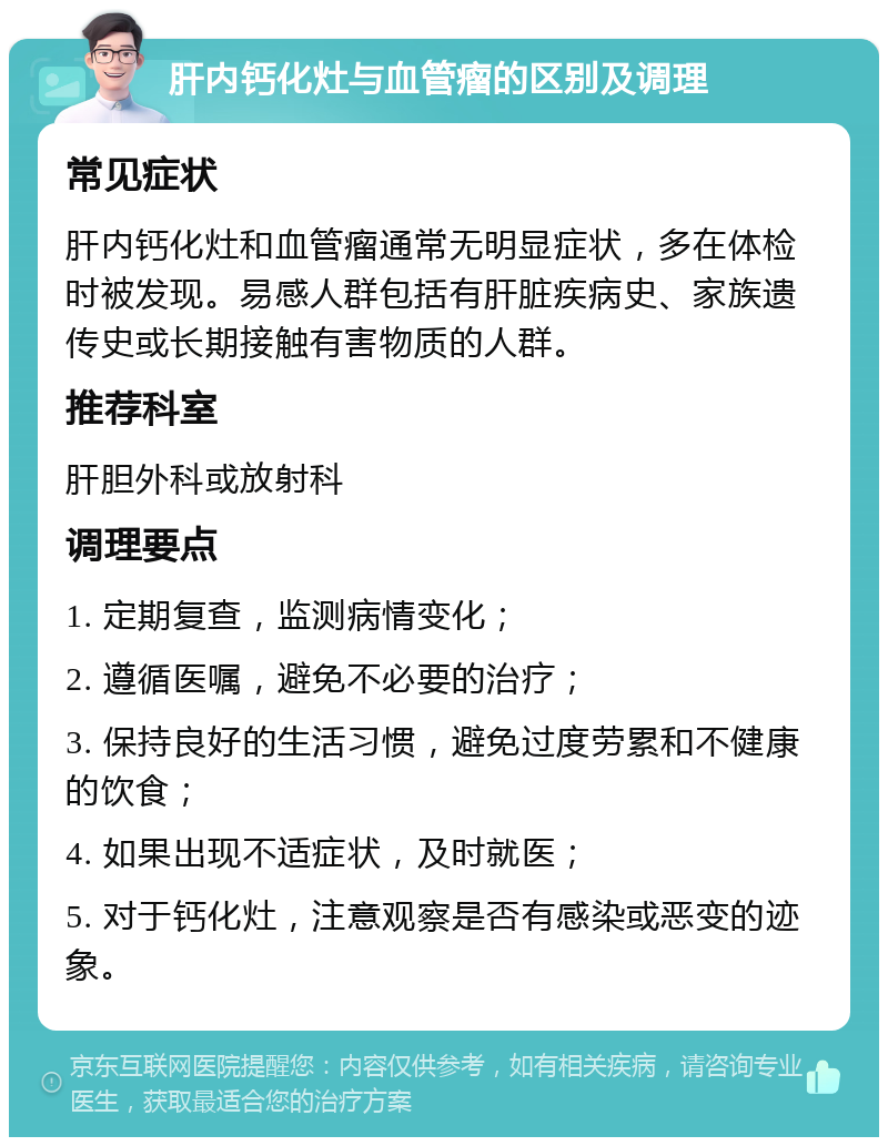 肝内钙化灶与血管瘤的区别及调理 常见症状 肝内钙化灶和血管瘤通常无明显症状，多在体检时被发现。易感人群包括有肝脏疾病史、家族遗传史或长期接触有害物质的人群。 推荐科室 肝胆外科或放射科 调理要点 1. 定期复查，监测病情变化； 2. 遵循医嘱，避免不必要的治疗； 3. 保持良好的生活习惯，避免过度劳累和不健康的饮食； 4. 如果出现不适症状，及时就医； 5. 对于钙化灶，注意观察是否有感染或恶变的迹象。