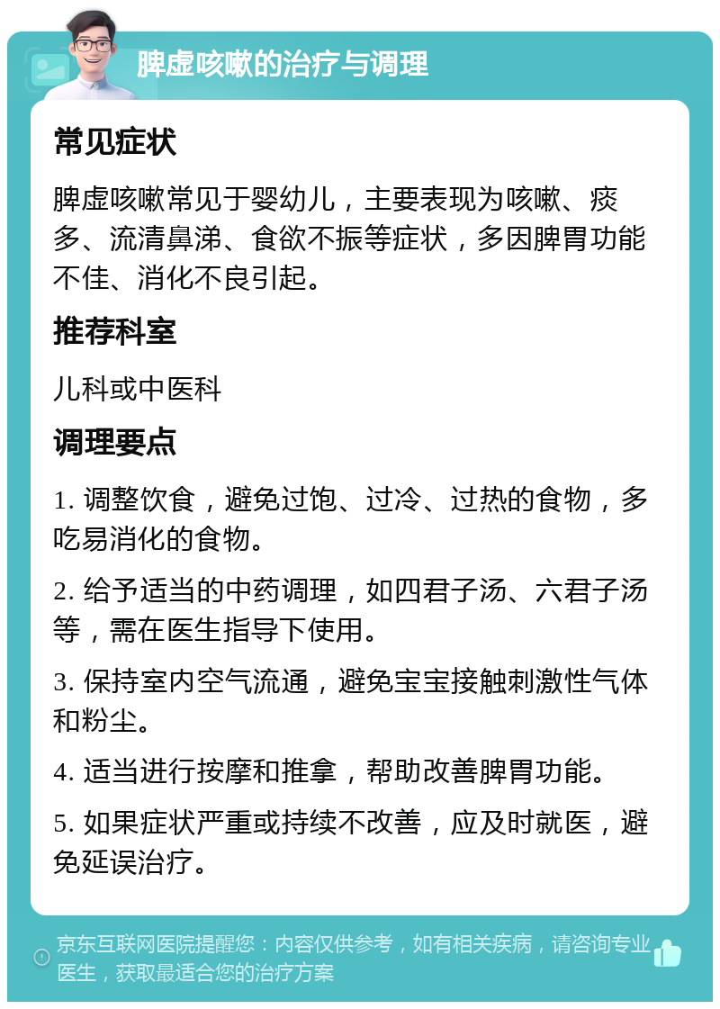 脾虚咳嗽的治疗与调理 常见症状 脾虚咳嗽常见于婴幼儿，主要表现为咳嗽、痰多、流清鼻涕、食欲不振等症状，多因脾胃功能不佳、消化不良引起。 推荐科室 儿科或中医科 调理要点 1. 调整饮食，避免过饱、过冷、过热的食物，多吃易消化的食物。 2. 给予适当的中药调理，如四君子汤、六君子汤等，需在医生指导下使用。 3. 保持室内空气流通，避免宝宝接触刺激性气体和粉尘。 4. 适当进行按摩和推拿，帮助改善脾胃功能。 5. 如果症状严重或持续不改善，应及时就医，避免延误治疗。