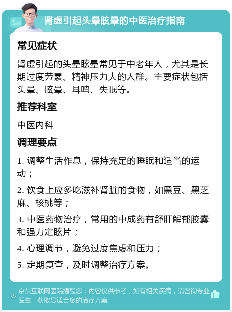 肾虚引起头晕眩晕的中医治疗指南 常见症状 肾虚引起的头晕眩晕常见于中老年人，尤其是长期过度劳累、精神压力大的人群。主要症状包括头晕、眩晕、耳鸣、失眠等。 推荐科室 中医内科 调理要点 1. 调整生活作息，保持充足的睡眠和适当的运动； 2. 饮食上应多吃滋补肾脏的食物，如黑豆、黑芝麻、核桃等； 3. 中医药物治疗，常用的中成药有舒肝解郁胶囊和强力定眩片； 4. 心理调节，避免过度焦虑和压力； 5. 定期复查，及时调整治疗方案。