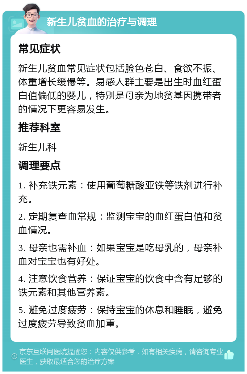 新生儿贫血的治疗与调理 常见症状 新生儿贫血常见症状包括脸色苍白、食欲不振、体重增长缓慢等。易感人群主要是出生时血红蛋白值偏低的婴儿，特别是母亲为地贫基因携带者的情况下更容易发生。 推荐科室 新生儿科 调理要点 1. 补充铁元素：使用葡萄糖酸亚铁等铁剂进行补充。 2. 定期复查血常规：监测宝宝的血红蛋白值和贫血情况。 3. 母亲也需补血：如果宝宝是吃母乳的，母亲补血对宝宝也有好处。 4. 注意饮食营养：保证宝宝的饮食中含有足够的铁元素和其他营养素。 5. 避免过度疲劳：保持宝宝的休息和睡眠，避免过度疲劳导致贫血加重。