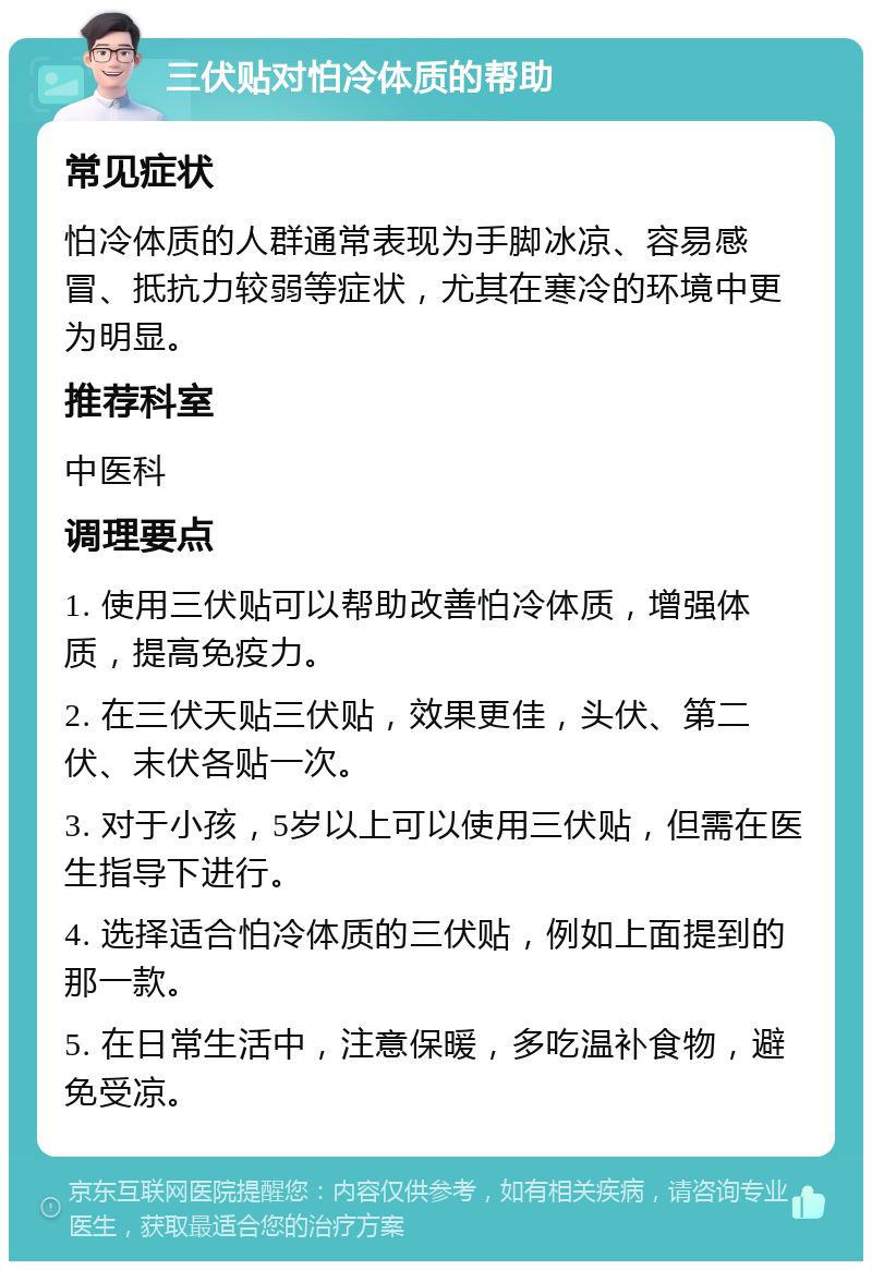 三伏贴对怕冷体质的帮助 常见症状 怕冷体质的人群通常表现为手脚冰凉、容易感冒、抵抗力较弱等症状，尤其在寒冷的环境中更为明显。 推荐科室 中医科 调理要点 1. 使用三伏贴可以帮助改善怕冷体质，增强体质，提高免疫力。 2. 在三伏天贴三伏贴，效果更佳，头伏、第二伏、末伏各贴一次。 3. 对于小孩，5岁以上可以使用三伏贴，但需在医生指导下进行。 4. 选择适合怕冷体质的三伏贴，例如上面提到的那一款。 5. 在日常生活中，注意保暖，多吃温补食物，避免受凉。