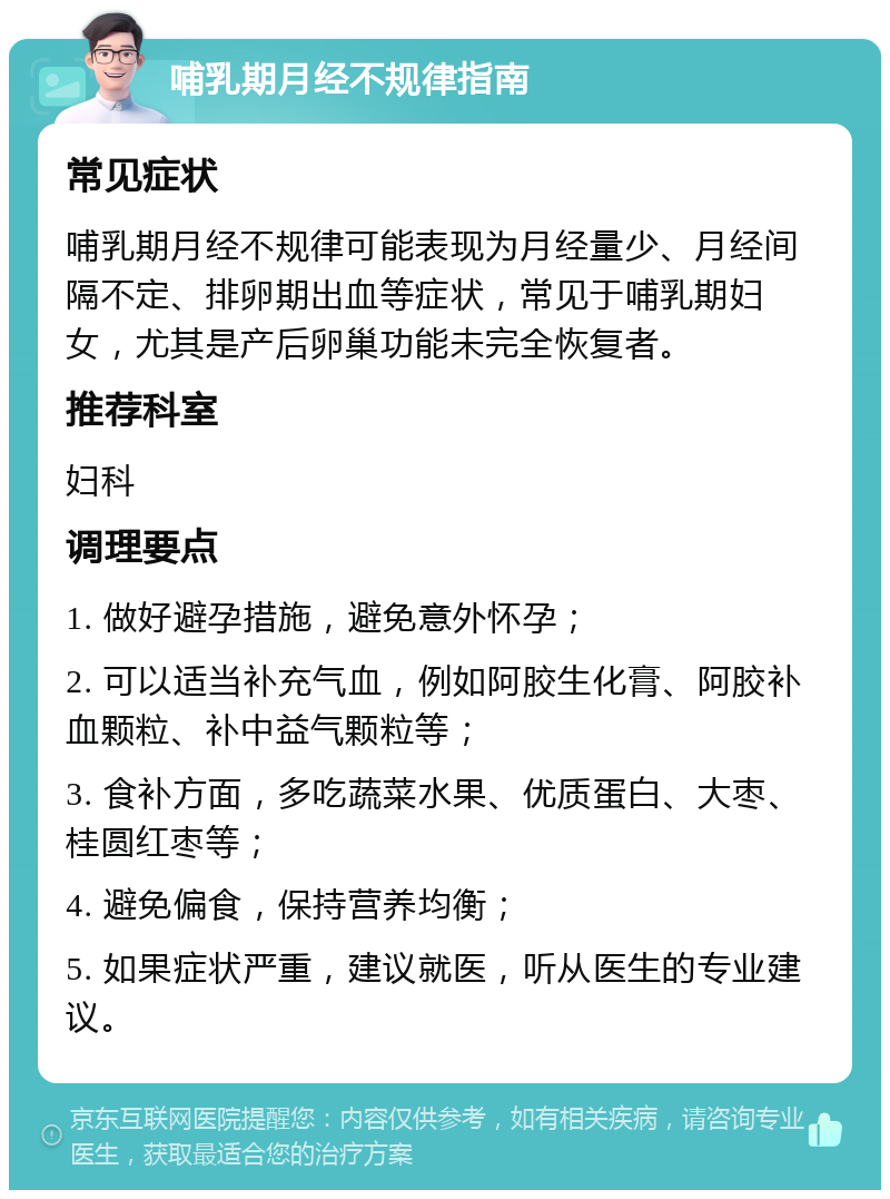 哺乳期月经不规律指南 常见症状 哺乳期月经不规律可能表现为月经量少、月经间隔不定、排卵期出血等症状，常见于哺乳期妇女，尤其是产后卵巢功能未完全恢复者。 推荐科室 妇科 调理要点 1. 做好避孕措施，避免意外怀孕； 2. 可以适当补充气血，例如阿胶生化膏、阿胶补血颗粒、补中益气颗粒等； 3. 食补方面，多吃蔬菜水果、优质蛋白、大枣、桂圆红枣等； 4. 避免偏食，保持营养均衡； 5. 如果症状严重，建议就医，听从医生的专业建议。