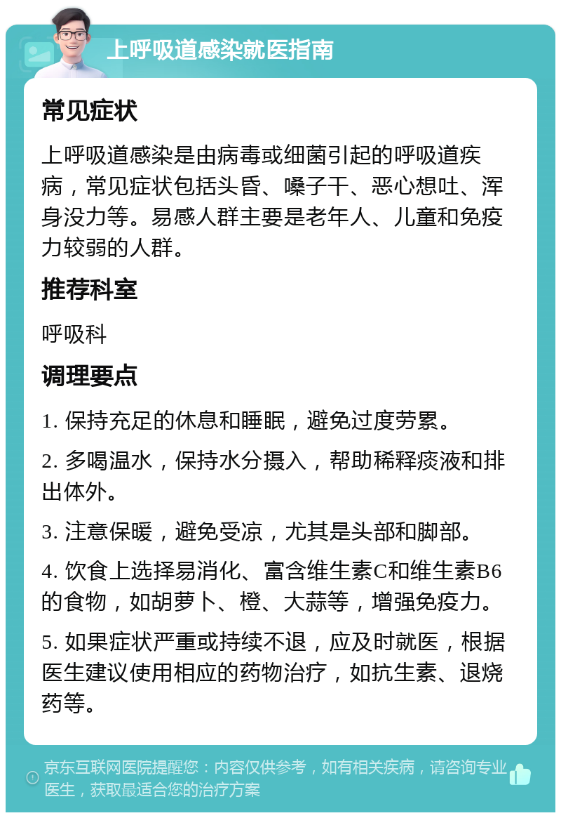 上呼吸道感染就医指南 常见症状 上呼吸道感染是由病毒或细菌引起的呼吸道疾病，常见症状包括头昏、嗓子干、恶心想吐、浑身没力等。易感人群主要是老年人、儿童和免疫力较弱的人群。 推荐科室 呼吸科 调理要点 1. 保持充足的休息和睡眠，避免过度劳累。 2. 多喝温水，保持水分摄入，帮助稀释痰液和排出体外。 3. 注意保暖，避免受凉，尤其是头部和脚部。 4. 饮食上选择易消化、富含维生素C和维生素B6的食物，如胡萝卜、橙、大蒜等，增强免疫力。 5. 如果症状严重或持续不退，应及时就医，根据医生建议使用相应的药物治疗，如抗生素、退烧药等。