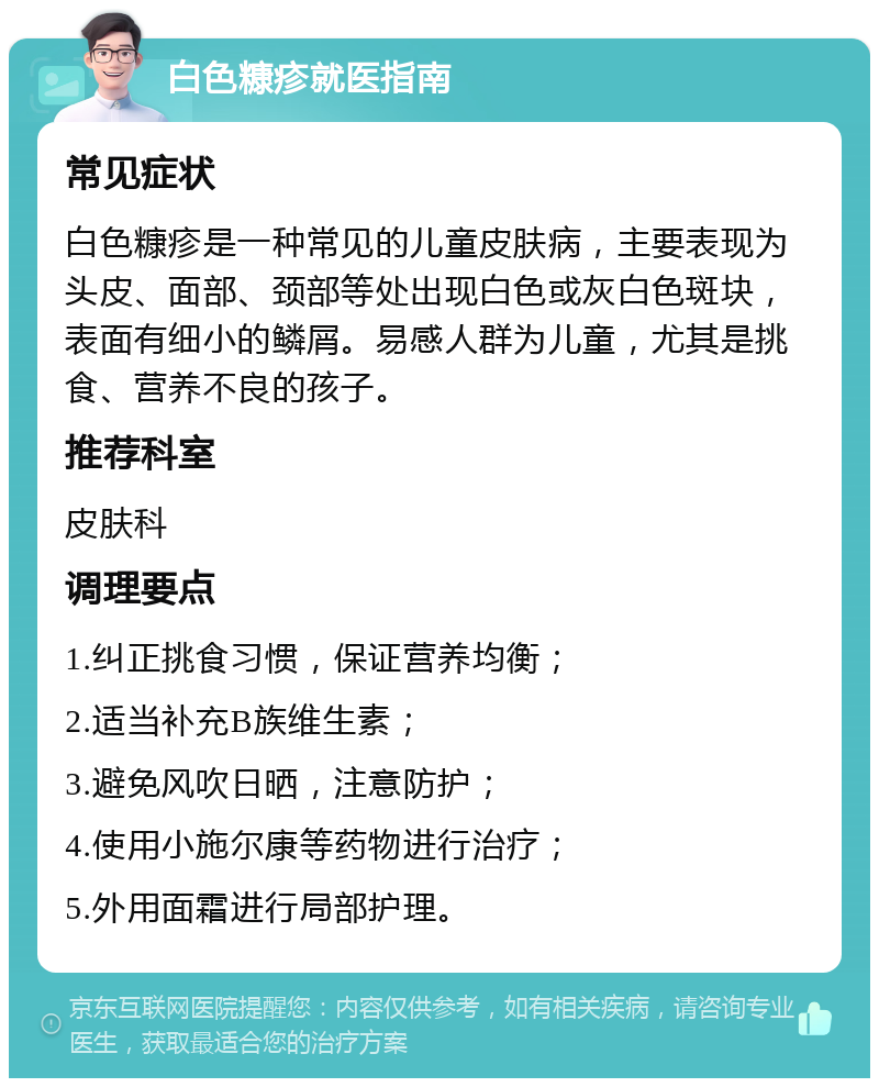 白色糠疹就医指南 常见症状 白色糠疹是一种常见的儿童皮肤病，主要表现为头皮、面部、颈部等处出现白色或灰白色斑块，表面有细小的鳞屑。易感人群为儿童，尤其是挑食、营养不良的孩子。 推荐科室 皮肤科 调理要点 1.纠正挑食习惯，保证营养均衡； 2.适当补充B族维生素； 3.避免风吹日晒，注意防护； 4.使用小施尔康等药物进行治疗； 5.外用面霜进行局部护理。