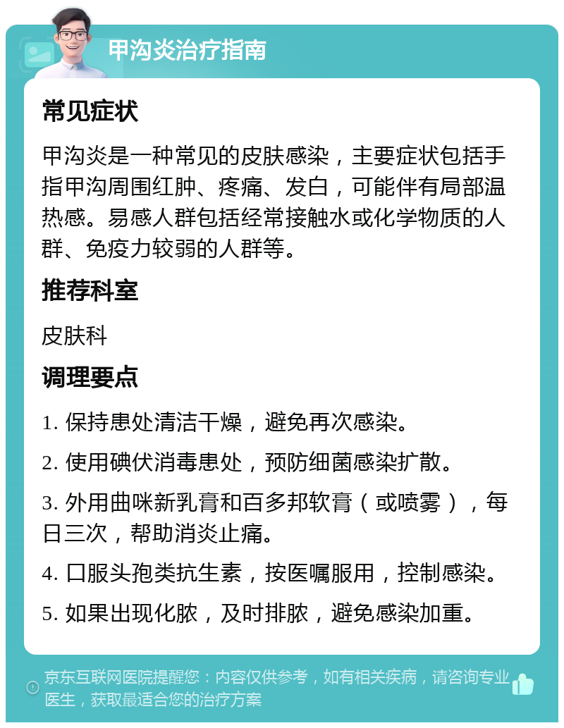 甲沟炎治疗指南 常见症状 甲沟炎是一种常见的皮肤感染，主要症状包括手指甲沟周围红肿、疼痛、发白，可能伴有局部温热感。易感人群包括经常接触水或化学物质的人群、免疫力较弱的人群等。 推荐科室 皮肤科 调理要点 1. 保持患处清洁干燥，避免再次感染。 2. 使用碘伏消毒患处，预防细菌感染扩散。 3. 外用曲咪新乳膏和百多邦软膏（或喷雾），每日三次，帮助消炎止痛。 4. 口服头孢类抗生素，按医嘱服用，控制感染。 5. 如果出现化脓，及时排脓，避免感染加重。