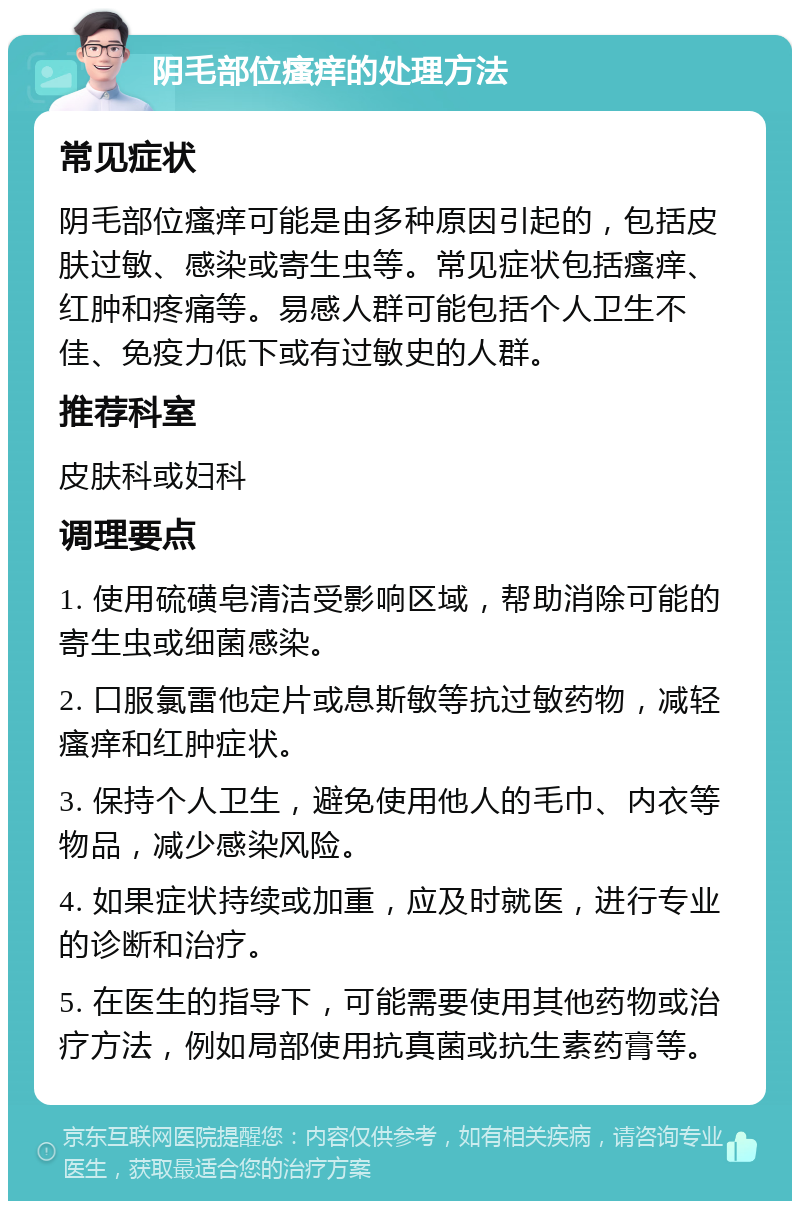 阴毛部位瘙痒的处理方法 常见症状 阴毛部位瘙痒可能是由多种原因引起的，包括皮肤过敏、感染或寄生虫等。常见症状包括瘙痒、红肿和疼痛等。易感人群可能包括个人卫生不佳、免疫力低下或有过敏史的人群。 推荐科室 皮肤科或妇科 调理要点 1. 使用硫磺皂清洁受影响区域，帮助消除可能的寄生虫或细菌感染。 2. 口服氯雷他定片或息斯敏等抗过敏药物，减轻瘙痒和红肿症状。 3. 保持个人卫生，避免使用他人的毛巾、内衣等物品，减少感染风险。 4. 如果症状持续或加重，应及时就医，进行专业的诊断和治疗。 5. 在医生的指导下，可能需要使用其他药物或治疗方法，例如局部使用抗真菌或抗生素药膏等。