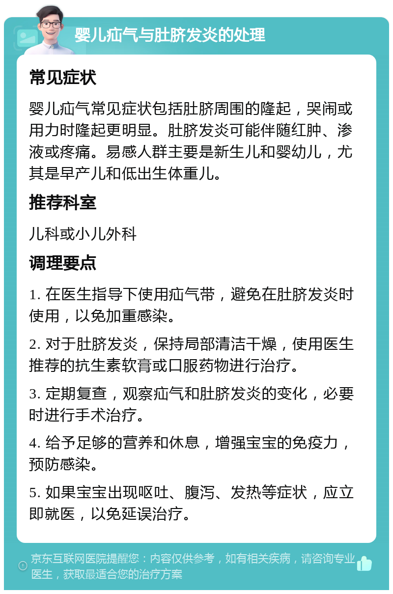 婴儿疝气与肚脐发炎的处理 常见症状 婴儿疝气常见症状包括肚脐周围的隆起，哭闹或用力时隆起更明显。肚脐发炎可能伴随红肿、渗液或疼痛。易感人群主要是新生儿和婴幼儿，尤其是早产儿和低出生体重儿。 推荐科室 儿科或小儿外科 调理要点 1. 在医生指导下使用疝气带，避免在肚脐发炎时使用，以免加重感染。 2. 对于肚脐发炎，保持局部清洁干燥，使用医生推荐的抗生素软膏或口服药物进行治疗。 3. 定期复查，观察疝气和肚脐发炎的变化，必要时进行手术治疗。 4. 给予足够的营养和休息，增强宝宝的免疫力，预防感染。 5. 如果宝宝出现呕吐、腹泻、发热等症状，应立即就医，以免延误治疗。